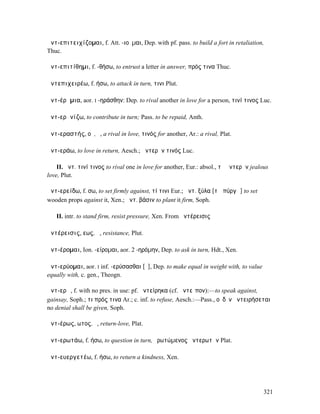 ἀντ-επιτειχίζοµαι, f. Att. -ιοῦµαι, Dep. with pf. pass. to build a fort in retaliation,
Thuc.

ἀντ-επιτίθηµι, f. -θήσω, to entrust a letter in answer, πρός τινα Thuc.

ἀντεπιχειρέω, f. ήσω, to attack in turn, τινι Plut.

ἀντ-έρᾰµια, aor. I -ηράσθην: Dep. to rival another in love for a person, τινί τινος Luc.

ἀντ-ερᾰνίζω, to contribute in turn; Pass. to be repaid, Anth.

ἀντ-εραστής, οῦ, ὁ, a rival in love, τινός for another, Ar.: a rival, Plat.

ἀντ-εράω, to love in return, Aesch.; ἀντερᾶν τινός Luc.

    II. ἀντ. τινί τινος to rival one in love for another, Eur.: absol., τὸ ἀντερᾶν jealous
love, Plut.

ἀντ-ερείδω, f. σω, to set firmly against, τί τινι Eur.; ἀντ. ξύλα [τῷ πύργῳ] to set
wooden props against it, Xen.; ἀντ. βάσιν to plant it firm, Soph.

   II. intr. to stand firm, resist pressure, Xen. From ἀντέρεισις

ἀντέρεισις, εως, ἡ, resistance, Plut.

ἀντ-έροµαι, Ion. -είροµαι, aor. 2 -ηρόµην, Dep. to ask in turn, Hdt., Xen.

ἀντ-ερύοµαι, aor. I inf. -ερύσασθαι [ῦ], Dep. to make equal in weight with, to value
equally with, c. gen., Theogn.

ἀντ-ερῶ, f. with no pres. in use: pf. ἀντείρηκα (cf. ἀντεῖπον):—to speak against,
gainsay, Soph.; τι πρός τινα Ar.; c. inf. to refuse, Aesch.:—Pass., οὐδὲν ἀντειρήσεται
no denial shall be given, Soph.

ἀντ-έρως, ωτος, ὁ, return-love, Plat.

ἀντ-ερωτάω, f. ήσω, to question in turn, ἐρωτώµενος ἀντερωτᾶν Plat.

ἀντ-ευεργετέω, f. ήσω, to return a kindness, Xen.




                                                                                        321
 