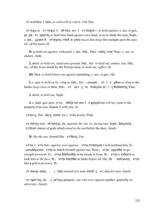 ἀντ-ευνοέω, f. ήσω, to wish well in return, τινί Xen.

ἀντ-έχω or ἀντ-ίσχω: f. ἀνθ-έξω: aor. 2 ἀντ-έσχον:—to hold against, c. acc. et gen.,
χεῖρα ἀντ. κρατός to hold ones hand against ones head, so as to shade the eyes, Soph.;
c. dat., ὄµµασι δʼ ἀντίσχοις τάνδʼ αἴγλαν mayst thou keep this sunlight upon his eyes
(al. off his eyes), Id.

   II. to hold out against, withstand, c. dat., Hdt., Thuc.; πρός τινα Thuc.; c. acc. to
endure, Anth.

    2. absol. to hold out, stand ones ground, Hdt., Att.: to hold out, endure, last, Hdt.,
etc.; of the rivers drunk by the Persian army, to hold out, suffice, Id.

   III. Med. to hold before one against something, c. acc. et gen., Od.

   2. c. gen. to hold on by, cling to, Hdt., Att.:—metaph., ἀντ. τῶν ὄχθων to cling to the
banks, keep close to them, Hdt.; ἀντ. ἀρετῆς, τοῦ πολέµου Id.; τῆς θαλάσσης Thuc.

   3. absol. to hold out, Soph.

   4. c. dupl. gen. pers. et rei, ἀνθέξεταί σου τῶν χρηµάτων will lay claim to the
property from you, dispute it with you, Ar.

ἀντήεις, Dor. -άεις, εσσα, εν, (ἄντα) hostile, Pind.

ἀντ-ήλιος (not ἀνθ-ήλιος), ον, opposite the sun, i.e. facing east, Soph.; δαίµονες
ἀντήλιοι statues of gods which stood in the sun before the door, Aesch.

   II. like the sun, formed like ἀντίθεος, Eur.

ἄντην, (ἀντί) Adv. against, over against, ἄντην στήσοµαι I will confront him, Il.;
ὁµοιωθήµεναι ἄντην to match himself against me, Hom.; ἄντην ἔρχεσθαι to go
straight forwards, Il.; ἄντην βάλλεσθαι to be struck in front, Ib.; ἄντην εἰσιδέειν to
look him in the face, Ib.; ἄντην λόεσθαι to bathe before all, Od.; θεῷ ἐναλίγκιος ἄντην
like a god in presence, Ib.

ἀντ-ήνωρ, ορος, ὁ, ἡ, (ἀνήρ) instead of a man, σποδὸς ἀντ. dust for men, Aesch.

ἀντ-ηρέτης, ου, ὁ, (ἐρέτης) properly, one who rows against another: generally an
adversary, Aesch.




                                                                                             322
 