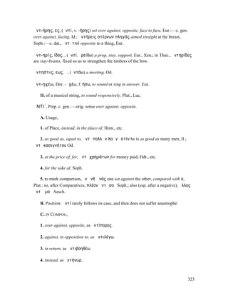 ἀντ-ήρης, ες, (ἀντί, v. -ήρης) set over against, opposite, face to face, Eur.:—c. gen.
over against, facing, Id.; ἀντήρεις στέρνων πληγάς aimed straight at the breast,
Soph.:—c. dat., ἀντ. τινί opposite to a thing, Eur.

ἀντ-ηρίς, ίδος, ̓͂, (ἀντί, ἐρείδω) a prop, stay, support, Eur., Xen.; in Thuc., ἀντηρίδες
are stay-beams, fixed so as to strengthen the timbers of the bow.

ἄντηστις, εως, ἡ, (ἀντάω) a meeting, Od.

ἀντ-ηχέω, Dor. -ᾶχέω, f. ήσω, to sound or sing in answer, Eur.

   II. of a musical string, to sound responsively, Plut., Luc.

ἈΝΤΙ ́, Prep. c. gen.:—orig. sense over against, opposite.

   A. Usage,

   1. of Place, instead, in the place of, Hom., etc.

   2. as good as, equal to, ἀντὶ πολλῶν λαῶν ἐστίν he is as good as many men, Il.;
ἀντὶ κασιγνήτου Od.

   3. at the price of, for, ἀντὶ χρηµάτων for money paid, Hdt., etc.

   4. for the sake of, Soph.

    5. to mark comparison, ἓν ἀνθʼ ἑνός one set against the other, compared with it,
Plat.: so, after Comparatives, πλέον ἀντὶ σοῦ Soph.; also (esp. after a negative), ἄλλος
ἀντʼ ἐµοῦ Aesch.

   B. Position: ἀντί rarely follows its case, and then does not suffer anastrophé.

   C. IN COMPOS.,

   1. over against, opposite, as ἀντίπορος.

   2. against, in opposition to, as ἀντιλέγω.

   3. in return, as ἀντιβοηθέω.

   4. instead, as ἀντήνωρ.



                                                                                         323
 