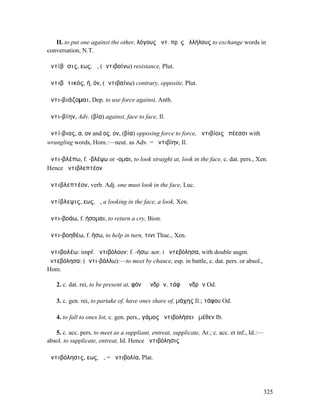 II. to put one against the other, λόγους ἀντ. πρὸς ἀλλήλους to exchange words in
conversation, N.T.

ἀντίβᾰσις, εως, ἡ, (ἀντιβαίνω) resistance, Plut.

ἀντιβᾶτικός, ή, όν, (ἀντιβαίνω) contrary, opposite, Plut.

ἀντι-βιάζοµαι, Dep. to use force against, Anth.

ἀντι-βίην, Adv. (βία) against, face to face, Il.

ἀντί-βιος, α, ον and ος, ον, (βία) opposing force to force, ἀντιβίοις ἐπέεσσι with
wrangling words, Hom.:—neut. as Adv. = ἀντιβίην, Il.

ἀντι-βλέπω, f. -βλέψω or -οµαι, to look straight at, look in the face, c. dat. pers., Xen.
Hence ἀντιβλεπτέον

ἀντιβλεπτέον, verb. Adj. one must look in the face, Luc.

ἀντίβλεψις, εως, ἡ, a looking in the face, a look, Xen.

ἀντι-βοάω, f. ήσοµαι, to return a cry, Bion.

ἀντι-βοηθέω, f. ήσω, to help in turn, τινι Thuc., Xen.

ἀντιβολέω: impf. ἠντιβόλουν: f. -ήσω: aor. I ἀντεβόλησα, with double augm.
ἠντεβόλησα: (ἀντι-βάλλω):—to meet by chance, esp. in battle, c. dat. pers. or absol.,
Hom.

    2. c. dat. rei, to be present at, φόνῳ ἀνδρῶν, τάφῳ ἀνδρῶν Od.

    3. c. gen. rei, to partake of, have ones share of, µάχης Il.; τάφου Od.

    4. to fall to ones lot, c. gen. pers., γάµος ἀντιβολήσει ἐµέθεν Ib.

   5. c. acc. pers. to meet as a suppliant, entreat, supplicate, Ar.; c. acc. et inf., Id.:—
absol. to supplicate, entreat, Id. Hence ἀντιβόλησις

ἀντιβόλησις, εως, ἡ, = ἀντιβολία, Plat.




                                                                                               325
 