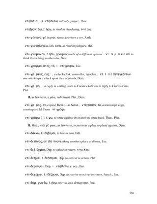 ἀντιβολία, ἡ, (ἀντιβολέω) entreaty, prayer, Thuc.

ἀντιβροντάω, f. ήσω, to rival in thundering, τινί Luc.

ἀντι-γέγωνα, pf. in pres. sense, to return a cry, Anth.

ἀντι-γενεηλογέω, Ion. form, to rival in pedigree, Hdt.

ἀντι-γνωµονέω, f. ήσω, (γνώµων) to be of a different opinion: ἀντ. τι µὴ οὐκ εἶναι to
think that a thing is otherwise, Xen.

ἀντί-γραµµα, ατος, τό, = ἀντίγραφον, Luc.

ἀντι-γρᾰφεύς, έως, ὁ, a check-clerk, controller, Aeschin.; ἀντ. τῶν εἰσενεγκόντων
one who keeps a check upon their accounts, Dem.

ἀντι-γρᾰφή, ἡ, a reply in writing, such as Caesars Anticato in reply to Ciceros Cato,
Plut.

   II. as law-term, a plea, indictment, Plat., Dem.

ἀντί-γρᾰφος, ον, copied, Dem.:—as Subst., ἀντίγραφον, τό, a transcript, copy,
counterpart, Id. From ἀντιγράφω

ἀντι-γράφω [ᾰ], f. ψω, to write against or in answer, write back, Thuc., Plut.

   II. Med., with pf. pass., as law-term, to put in as a plea, to plead against, Dem.

ἀντι-δάκνω, f. -δήξοµαι, to bite in turn, Hdt.

ἀντί-δειπνος, ον, (δεῖπνον) taking anothers place at dinner, Luc.

ἀντι-δεξιόοµαι, Dep. to salute in return, τινα Xen.

ἀντι-δέοµαι, f. δεήσοµαι, Dep. to entreat in return, Plat.

ἀντι-δέρκοµαι, Dep. = ἀντιβλέπω, c. acc., Eur.

ἀντι-δέχοµαι, f. -δέξοµαι, Dep. to receive or accept in return, Aesch., Eur.

ἀντι-δηµᾰγωγέω, f. ήσω, to rival as a demagogue, Plut.


                                                                                        326
 