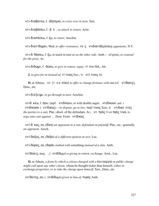 ἀντι-διαβαίνω, f. -βήσοµαι, to cross over in turn, Xen.

ἀντι-διαβάλλω, f. -βᾶλῶ, to attack in return, Arist.

ἀντι-διαπλέκω, f. ξω, to retort, Aeschin.

ἀντι-διατίθεµαι, Med. to offer resistance, τοὺς ἀντιδιατιθεµένους opponents, N.T.

ἀντι-δῐδάσκω, f. ξω, to teach in turn or on the other side, Anth.:—of poets, to contend
for the prize, Ar.

ἀντι-δίδωµι, f. -δώσω, to give in return, repay, τί τινι Hdt., Att.

   2. to give for or instead of, τί τινος Eur.; τι ἀντί τινος Ar.

  II. at Athens, ἀντ. [τὴν οὐσίαν] to offer to change fortunes with one (cf. ἀντίδοσις),
Dem., etc.

ἀντι-διέξειµι, to go through in turn, Aeschin.

ἀντιδῐκέω, f. ήσω: impf. ἠντιδίκουν, or with double augm. ἠντεδίκουν: aor. I
ἠντιδίκησα: (ἀντίδικος):—to dispute, go to law, περί τινος Xen.; οἱ ἀντιδικοῦντες
the parties to a suit, Plat.; absol. of the defendant, Ar.; ἀντ. πρός τι or πρός τινα, to
urge ones suit against. . , Dem. From ἀντίδικος

ἀντί-δῐκος, ον, (δίκη) an opponent in a suit, defendant or plaintiff, Plat., etc.: generally
an opponent, Aesch.

ἀντί-δοξος, ον, (δόξα) of a different opinion or sect, Luc.

ἀντί-δορος, ον, (δορά) clothed with something instead of a skin, Anth.

ἀντίδοσις, εως, ἡ, (ἀντιδίδωµι) a giving in return, exchange, Arist., Luc.

   II. at Athens, a form by which a citizen charged with a λειτουργία or public charge
might call upon any other citizen, whom he thought richer than himself, either to
exchange properties, or to take the charge upon himself, Xen., Dem., etc.

ἀντίδοτος, ον, (ἀντιδίδωµι) given in lieu of, πυρός Anth.




                                                                                        327
 