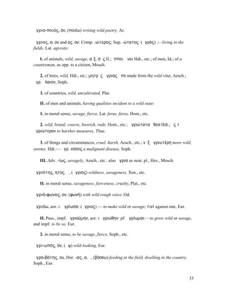 ἀγριο-ποιός, όν, (ποιέω) writing wild poetry, Ar.

ἄγριος, α, ον and ος, ον: Comp. -ώτερος; Sup. -ώτατος: (ἀγρός) :—living in the
fields, Lat. agrestis:

   I. of animals, wild, savage, αἶξ, σῦς Il.; ἵπποι, ὄνοι Hdt., etc.; of men, Id.; of a
countryman, as opp. to a citizen, Mosch.

   2. of trees, wild, Hdt., etc.; µητρὸς ἀγριας ἄπο made from the wild vine, Aesch.;
ἄγρ. ἔλαιον, Soph,

   3. of countries, wild, uncultivated, Plat.

   II. of men and animals, having qualities incident to a wild state:

   1. in moral sense, savage, fierce, Lat. ferus, ferox, Hom., etc.

   2. wild, brutal, coarse, boorish, rude, Hom., etc.; ἀγριώτατα ἤθεα Hdt.; ἐς τὸ
ἀγριώτερον to harsher measures, Thuc.

    3. of things and circumstances, cruel, harsh, Aesch., etc.; νὺξ ἀγριωτέρη more wild,
stormy, Hdt.:—ἀγρ. νόσος a malignant disease, Soph.

   III. Adv. -ίως, savagely, Aesch., etc.: also ἄγρια as neut. pl., Hes., Mosch.

ἀγριότης, ητος, ἡ, (ἄγριος) wildness, savageness, Xen., etc.

   II. in moral sense, savageness, fierceness, cruelty, Plat., etc.

ἀγριό-φωνος, ον, (φωνή) with wild rough voice, Od.

ἀγριόω, aor. I. ἠγρίωσα: (ἄγριος) :—to make wild or savage; τινί against one, Eur.

   II. Pass., impf. ἠγριούµην, aor. I ἠγριώθην: pf. ἠγρίωµαι:—to grow wild or savage,
and impf. to be so, Eur.

   2. in moral sense, to be savage, fierce, Soph., etc.

ἀγρι-ωπός, όν, (ὤψ) wild-looking, Eur.

ἀγρο-βότης, ου, Dor. -ας, α, ὁ, (βόσκω) feeding in the field, dwelling in the country,
Soph., Eur.


                                                                                          33
 