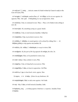 ἀντι-κάτων [ᾰ], ωνος, ὁ, Anticato, name of a book written by Caesar in reply to the
Cato of Cicero, Plut.

ἀντί-κειµαι, f. -κείσοµαι, used as Pass. of ἀντιτίθηµι, to be set over against, lie
opposite, Plat.: Adv. part. ἀντικειµένως, by way of opposition, Arist.

ἀντι-κελεύω, f. σω, to command in turn, Thuc.:—Pass. to be bidden to do a thing in
turn, Id.

ἀντί-κεντρον, τό, something acting as a goad, Aesch.

ἀντι-κηδεύω, f. σω, to tend instead of another, τινός Eur.

ἀντι-κηρύσσω, f. ξω, to proclaim in answer, Eur.

ἀντι-κλάζω, f. -κλάγξω, to sound against, to be echoed by a thing, Eur.:—ἀντ.
ἀλλήλαις µέλος to sing against one another, Id.

ἀντι-κλαίω, Att. -κλάω, f. -κλαύσοµαι, to weep in return, Hdt.

ἀντι-κνήµιον, τό, the part of the leg opposite the κνήµη, the shin, Ar.

ἀντι-κολάζοµαι, Pass. to be punished in return, Luc.

ἀντι-κολᾰκεύω, f. σω, to flatter in turn, Plut.

ἀντι-κοµίζω, f. σω, to bring back as an answer, Plut.

ἀντι-κοµπάζω, f. άσω, to boast in opposition, τινί Plut.

ἀντι-κόπτω, f. ψω, to beat back, resist, oppose, Xen.

   2. impers., ἤν τι ἀντικόψῃ if there be any hindrance, Id.

ἀντι-κορύσσοµαι, Med. to take arms against, τινί Anth.

ἀντι-κρᾰτέω, f. ήσω, to hold instead of another, Anth.

ἀντίκρουσις, εως, ἡ, a striking against, hindrance: a repartee, Aeschin. From
ἀντικρούω


                                                                                      330
 