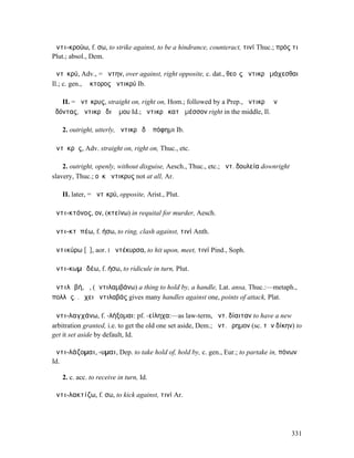 ἀντι-κρούω, f. σω, to strike against, to be a hindrance, counteract, τινί Thuc.; πρός τι
Plut.; absol., Dem.

ἀντῑκρύ, Adv., = ἄντην, over against, right opposite, c. dat., θεοῖς ἀντικρὺ µάχεσθαι
Il.; c. gen., Ἕκτορος ἀντικρύ Ib.

   II. = ἄντῐκρυς, straight on, right on, Hom.; followed by a Prep., ἀντικρὺ ἀνʼ
ὀδόντας, ἀντικρὺ διʼ ὤµου Id.; ἀντικρὺ κατὰ µέσσον right in the middle, Il.

   2. outright, utterly, ἀντικρὺ δʼ ἀπόφηµι Ib.

ἄντῐκρῠς, Adv. straight on, right on, Thuc., etc.

    2. outright, openly, without disguise, Aesch., Thuc., etc.; ἀντ. δουλεία downright
slavery, Thuc.; οὐκ ἄντικρυς not at all, Ar.

   II. later, = ἀντῑκρύ, opposite, Arist., Plut.

ἀντι-κτόνος, ον, (κτείνω) in requital for murder, Aesch.

ἀντι-κτῠπέω, f. ήσω, to ring, clash against, τινί Anth.

ἀντικύρω [ῡ], aor. I ἀντέκυρσα, to hit upon, meet, τινί Pind., Soph.

ἀντι-κωµῳδέω, f. ήσω, to ridicule in turn, Plut.

ἀντιλᾰβή, ἡ, (ἀντιλαµβάνω) a thing to hold by, a handle, Lat. ansa, Thuc.:—metaph.,
πολλὰς. . ἔχει ἀντιλαβάς gives many handles against one, points of attack, Plat.

ἀντι-λαγχάνω, f. -λήξοµαι: pf. -είληχα:—as law-term, ἀντ. δίαιταν to have a new
arbitration granted, i.e. to get the old one set aside, Dem.; ἀντ. ἔρηµον (sc. τὴν δίκην) to
get it set aside by default, Id.

ἀντι-λάζοµαι, -υµαι, Dep. to take hold of, hold by, c. gen., Eur.; to partake in, πόνων
Id.

   2. c. acc. to receive in turn, Id.

ἀντι-λακτίζω, f. σω, to kick against, τινί Ar.




                                                                                         331
 