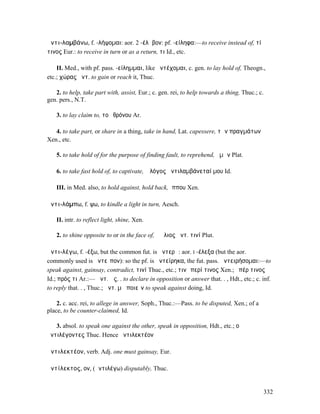 ἀντι-λαµβάνω, f. -λήψοµαι: aor. 2 -έλᾰβον: pf. -είληφα:—to receive instead of, τί
τινος Eur.: to receive in turn or as a return, τι Id., etc.

    II. Med., with pf. pass. -είληµµαι, like ἀντέχοµαι, c. gen. to lay hold of, Theogn.,
etc.; χώρας ἀντ. to gain or reach it, Thuc.

   2. to help, take part with, assist, Eur.; c. gen. rei, to help towards a thing, Thuc.; c.
gen. pers., N.T.

    3. to lay claim to, τοῦ θρόνου Ar.

   4. to take part, or share in a thing, take in hand, Lat. capessere, τῶν πραγµάτων
Xen., etc.

    5. to take hold of for the purpose of finding fault, to reprehend, ἡµῶν Plat.

    6. to take fast hold of, to captivate, ὁ λόγος ἀντιλαµβάνεταί µου Id.

    III. in Med. also, to hold against, hold back, ἵππου Xen.

ἀντι-λάµπω, f. ψω, to kindle a light in turn, Aesch.

    II. intr. to reflect light, shine, Xen.

    2. to shine opposite to or in the face of, ὁ ἥλιος ἀντ. τινί Plut.

ἀντι-λέγω, f. -έξω, but the common fut. is ἀντερῶ: aor. I -έλεξα (but the aor.
commonly used is ἀντεῖπον): so the pf. is ἀντείρηκα, the fut. pass. ἀντειρήσοµαι:—to
speak against, gainsay, contradict, τινί Thuc., etc.; τινὶ περί τινος Xen.; ὑπέρ τινος
Id.; πρός τι Ar.:— ἀντ. ὡς. . to declare in opposition or answer that. . , Hdt., etc.; c. inf.
to reply that. . , Thuc.; ἀντ. µὴ ποιεῖν to speak against doing, Id.

    2. c. acc. rei, to allege in answer, Soph., Thuc.:—Pass. to be disputed, Xen.; of a
place, to be counter-claimed, Id.

   3. absol. to speak one against the other, speak in opposition, Hdt., etc.; οἱ
ἀντιλέγοντες Thuc. Hence ἀντιλεκτέον

ἀντιλεκτέον, verb. Adj. one must gainsay, Eur.

ἀντίλεκτος, ον, (ἀντιλέγω) disputably, Thuc.


                                                                                               332
 