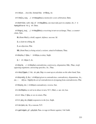 ἀντι-λέων, ὁ, lion-like, formed like ἀντίθεος, Ar.

ἀντί-ληξις, εως, ἡ, (ἀντιλαγχάνω) a motion for a new arbitration, Dem.

ἀντιληπτέον, verb. Adj. of ἀντιλαµβάνω, one must take part in a matter, Ar.; τῶν
πραγµάτων αὐτοῖς ἀντ. Dem.

ἀντίληψις, εως, ἡ, (ἀντιλαµβάνω) a receiving in turn or exchange, Thuc.: a counter-
claim, Xen.

   II. (from Med.), a hold, support, defence, succour, Id.

   2. a claim to a thing, Id.

   3. an objection, Plat.

   III. (from Pass.) a being seized, a seizure, attack of sickness, Thuc.

ἀντιλογέω, f. ήσω, = ἀντιλέγω, to deny, Soph.

   2. = ἀντ. λέγω 3, Ar.

ἀντιλογία, ἡ, (ἀντιλογέω) contradiction, controversy, disputation, Hdt., Thuc.; in pl.
opposing arguments, answering speeches, Ar., Thuc.

ἀντι-λογίζοµαι, f. Att. -ιοῦµαι, Dep. to count up or calculate on the other hand, Xen.

ἀντιλογικός, ή, όν, (ἀντιλέγω) given to contradiction, contradictory, disputatious, Ar.,
etc.:— ἡ -κή (sc. τέχνη) the art of contradiction or of arguing from contradictories, Plat.

ἀντίλογος, ον, (ἀντιλέγω) contradictory, reverse, Eur.

ἀντι-λοιδορέω, to rail at or abuse in turn, N.T.; Med., c. acc. rei, Luc.

ἀντι-λῡπέω, f. ήσω, to vex in return, Plut.

ἀντί-λῠρος, ον, (λύρα) responsive to the lyre, Soph.

ἀντί-λυτρον, ου, τό, a ransom, N.T.

ἀντι-µαίνοµαι, pf. -µέµηνα, Pass. to rage or bluster against, τινί Anth.


                                                                                       333
 
