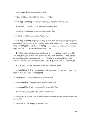 ἀντι-οχεύοµαι, Pass. to drive against, Anth.

ἀντιόω, ἀντιόων, ἀντιόωσα, Ep. forms: v. ἀντιάω.

ἀντι-πᾰθής, ές, (πάθος) in return for suffering, Aesch.: felt mutually, Luc.

   II. as Subst., ἀντιπαθές, τό, a remedy for suffering, Plut.

ἀντι-παίζω, f. -παίξοµαι, to play one with another, Xen.

ἀντί-παις, ὁ, ἡ, like a boy or child, Aesch., Eur.

ἀντί-πᾰλος, ον, (πάλη) properly wrestling against: then, generally, struggling against,
antagonistic, rival, Aesch.; c. dat. rivalling, a match for another, Eur.; c. gen., ὑµεναίων
γόος ἀντίπαλος Id.:—as Subst., ἀντίπαλος, ὁ, an antagonist, rival, adversary, mostly
in pl., Hdt., Att.; τὸ ἀντίπαλον the rival party, Thuc.

   2. of things, like ἰσόπαλος, nearly balanced, Id.; ἀντ. τριήρης equally large, Id.;
ἀντ. δέος fear equal on both sides, mutual fear, Id.; ἤθεα ἀντίπαλα [τῇ πόλει] habits
corresponding to the constitution, Id.:—τὸ ἀντίπαλον τῆς ναυµαχίας the equal
balance, undecided state of the action, Id.:—Adv. -λως, and in neut. pl. ἀντίπαλα, Id.

   II. τὸν ἀµὸν ἀντ. him who fights for me, my champion, Aesch.

ἀντι-παραβάλλω, f. -βᾰλῶ, to hold side by side, to compare or contrast, τι πρός τι or
παρά τι Plat., etc. Hence ἀντιπαραβολή

ἀντιπαραβολή, ἡ, close comparison or contrast, Arist.

ἀντι-παραγγελία, ἡ, competition for a public office, Plut.

ἀντι-παραγγέλλω, f. -ελῶ, to command in turn or also, Xen.

   II. to compete for a public office, τινί with one, Plut.

ἀντι-παράγω, f. ξω, intr. (sub. στρατόν) to lead the army against, advance to meet the
enemy, Xen.

ἀντι-παραθέω, f. -θεύσοµαι, to outflank, Xen.



                                                                                         336
 