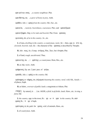 ἀγρο-γείτων, ονος, ὁ, a country neighbour, Plut.

ἀγρο-δότης, ου, ὁ, a giver of booty or prey, Anth.

ἀγρόθεν, Adv. (ἄγρος) from the country, Od., Eur., etc.

ἀγροικία, ἡ, rusticity, boorishness, coarseness, Plat.; and ἀγροικίζοµαι

ἀγροικίζοµαι, Dep. to be rude and boorish, Plat. From ἄγροικος

ἄγρ-οικος, ον, of or in the country, Ar., etc.

   2. of men, dwelling in the country, a countryman, rustic, Id.:—then, opp. to ἀστεῖος,
clownish, boorish, rude, Id.:—the character of the ἄγροικος is described by Theophr.

   II. Adv. -κως, Ar.; Comp. -οτέρως, Plat., Xen.; but -ότερον, Plat.

   2. of land, rough, uncultivated, Thuc.

ἀγροιώτης, ου, ὁ, = ἀγρότης I, a countryman, Hom, Hes., etc.

   II. as Adj. rustic, Anth.

ἀγρόµενος, Ep. aor. 2 part. pass. of ἀγείρω.

ἀγρόνδε, Adv. (ἀγρός) to the country, Od.

ἀγρόνοµος or -νόµος, ον, (νέµοµαι) haunting the country, rural, wild, Od., Aesch.:—
of places, Soph.

   II. as Subst., overseer of public lands, a magistrate at Athens, Plat.

ἈΓΡΟΣ́ [ᾰ by nature], οῦ, ὁ, Lat. AGER, a field, in pl fields, lands, Hom., etc.: in sing. a
farm, Od.

   2. the country, opp. to the town, Ib.: ἀγρῷ or ἐπʼ ἀγροῦ in the country, Ib.; κατʼ
ἀγρούς Ib.; ἐπʼ ἀγρῶν Soph.

ἀγρότερος, α, ον, poët. for ἄγριος, wild, of animals, Hom., etc.

   2. of countrymen, Anth.


                                                                                          34
 