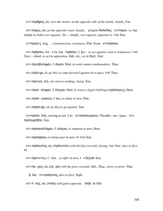 ἀντί-πορθµος, ον, over the straits, on the opposite side of the straits, Aesch., Eur.

ἀντί-πορος, ον, on the opposite coast, Aesch.; Ἄρτεµιν Χαλκίδος ἀντίπορον, i.e. her
temple at Aulis over against , Id.:—simply, over against, opposite to, τινι Xen.

ἀντίπραξις, εως, ἡ, counteraction, resistance, Plut. From ἀντιπράσσω

ἀντι-πράσσω, Att. -ττω, Ion. -πρήσσω: f. ξω:—to act against, seek to counteract, τινί
Xen.:—absol. to act in opposition, Hdt., etc.; so in Med., Xen.

ἀντι-πρεσβεύοµαι, f. σοµαι, Med. to send counter-ambassadors, Thuc.

ἀντι-πρόειµι, (εἶµι ibo) to come forward against or to meet, τινί Thuc.

ἀντί-προικα, Adv. for next to nothing, cheap, Xen.

ἀντι-προκᾰλέοµαι, f. έσοµαι, Med. to retort a legal challenge (πρόκλησις), Dem.

ἀντι-προσᾰγορεύω, f. σω, to salute in turn, Plut.

ἀντι-πρόσειµι, (εἶµι ibo) to go against, Xen.

ἀντιπροσεῖπον, serving as aor. 2 to ἀντιπροσαγορεύω, Theophr.: aor. I pass. ἀντι-
προσερρήθην, Xen.

ἀντι-προσκαλέοµαι, f. έσοµαι, to summon in turn, Dem.

ἀντι-προσφέρω, to bring near in turn, τί τινι Xen.

ἀντι-πρόσωπος, ον, (πρόσωπον) with the face towards, facing, τινι Xen.: face to face,
Id.

ἀντι-προτείνω, f. -τενῶ, to offer in turn, τὴν δεξιάν Xen.

ἀντί-πρῳρος, ον, (πρῴρα) with the prow towards, Hdt., Thuc.: prow to prow, Thuc.

   2. like ἀντιπρόσωπος, face to face, Soph.

ἀντί-πῠλος, ον, (πύλη) with gates opposite, ἀλλήλῃσι Hdt.




                                                                                        340
 