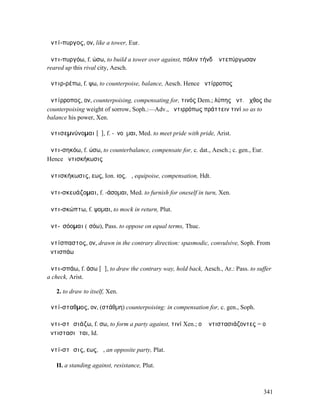 ἀντί-πυργος, ον, like a tower, Eur.

ἀντι-πυργόω, f. ώσω, to build a tower over against, πόλιν τήνδʼ ἀντεπύργωσαν
reared up this rival city, Aesch.

ἀντιρ-ρέπω, f. ψω, to counterpoise, balance, Aesch. Hence ἀντίρροπος

ἀντίρροπος, ον, counterpoising, compensating for, τινός Dem.; λύπης ἀντ. ἄχθος the
counterpoising weight of sorrow, Soph.:—Adv., ἀντιρρόπως πράττειν τινί so as to
balance his power, Xen.

ἀντισεµνύνοµαι [ῡ], f. -ῠνοῦµαι, Med. to meet pride with pride, Arist.

ἀντι-σηκόω, f. ώσω, to counterbalance, compensate for, c. dat., Aesch.; c. gen., Eur.
Hence ἀντισκήκωσις

ἀντισκήκωσις, εως, Ion. ιος, ἡ, equipoise, compensation, Hdt.

ἀντι-σκευάζοµαι, f. -άσοµαι, Med. to furnish for oneself in turn, Xen.

ἀντι-σκώπτω, f. ψοµαι, to mock in return, Plut.

ἀντ-ῐσόοµαι (ἰσόω), Pass. to oppose on equal terms, Thuc.

ἀντίσπαστος, ον, drawn in the contrary direction: spasmodic, convulsive, Soph. From
ἀντισπάω

ἀντι-σπάω, f. άσω [ᾰ], to draw the contrary way, hold back, Aesch., Ar.: Pass. to suffer
a check, Arist.

   2. to draw to itself, Xen.

ἀντί-σταθµος, ον, (στάθµη) counterpoising: in compensation for, c. gen., Soph.

ἀντι-στᾰσιάζω, f. σω, to form a party against, τινί Xen.; οἱ ἀντιστασιάζοντες = οἱ
ἀντιστασιῶται, Id.

ἀντί-στᾰσις, εως, ἡ, an opposite party, Plat.

   II. a standing against, resistance, Plut.



                                                                                        341
 