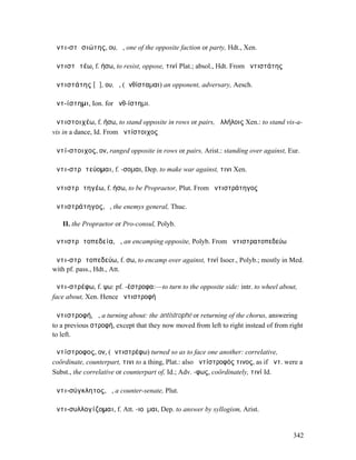 ἀντι-στᾰσιώτης, ου, ὁ, one of the opposite faction or party, Hdt., Xen.

ἀντιστᾰτέω, f. ήσω, to resist, oppose, τινί Plat.; absol., Hdt. From ἀντιστάτης

ἀντιστάτης [ᾰ], ου, ὁ, (ἀνθίσταµαι) an opponent, adversary, Aesch.

ἀντ-ίστηµι, Ion. for ἀνθ-ίστηµι.

ἀντιστοιχέω, f. ήσω, to stand opposite in rows or pairs, ἀλλήλοις Xen.: to stand vis-a-
vis in a dance, Id. From ἀντίστοιχος

ἀντί-στοιχος, ον, ranged opposite in rows or pairs, Arist.: standing over against, Eur.

ἀντι-στρᾰτεύοµαι, f. -σοµαι, Dep. to make war against, τινι Xen.

ἀντιστρᾰτηγέω, f. ήσω, to be Propraetor, Plut. From ἀντιστράτηγος

ἀντιστράτηγος, ὁ, the enemys general, Thuc.

   II. the Propraetor or Pro-consul, Polyb.

ἀντιστρᾰτοπεδεία, ἡ, an encamping opposite, Polyb. From ἀντιστρατοπεδεύω

ἀντι-στρᾰτοπεδεύω, f. σω, to encamp over against, τινί Isocr., Polyb.; mostly in Med.
with pf. pass., Hdt., Att.

ἀντι-στρέφω, f. ψω: pf. -έστροφα:—to turn to the opposite side: intr. to wheel about,
face about, Xen. Hence ἀντιστροφή

ἀντιστροφή, ἡ, a turning about: the antistrophé or returning of the chorus, answering
to a previous στροφή, except that they now moved from left to right instead of from right
to left.

ἀντίστροφος, ον, (ἀντιστρέφω) turned so as to face one another: correlative,
coördinate, counterpart, τινι to a thing, Plat.: also ἀντίστροφός τινος, as if ἀντ. were a
Subst., the correlative or counterpart of, Id.; Adv. -φως, coördinately, τινί Id.

ἀντι-σύγκλητος, ἡ, a counter-senate, Plut.

ἀντι-συλλογίζοµαι, f. Att. -ιοῦµαι, Dep. to answer by syllogism, Arist.


                                                                                      342
 