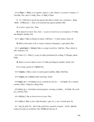 ἀντι-τίθηµι, f. -θήσω, to set against, oppose, c. dat., Simon.: to contrast, compare, τί
τινι Hdt., Eur.; also τί τινος, Thuc.; τι πρός τι Dem.

   2. ἀντ. τινά τινι to match one against the other in battle, Lat. committere, ἴσους
ἴσοισι ἀντιθείς Eur.:—Pass. to be matched one against another, Hdt.

   3. to retort, rejoin, Eur., Thuc.

   II. to deposit in return, Eur., Xen.:—to give in return or as a recompense, τί τινος
one thing for another, Eur.

ἀντι-τῑµάω, f. ήσω, to honour in return, τινά Xen.:—f. med. in pass. sense, Id.

   II. Med. as law-term, to fix a counter-estimate of damages, c. gen. pretii, Plat.

ἀντι-τῑµωρέοµαι, f. ήσοµαι, Dep. to avenge oneself on, τινα Eur., Thuc.; absol. to
take vengeance, Ar.

ἀντι-τίνω [ῐ], f. -τίσω [ῑ], to pay or suffer punishment for a thing, τι Theogn.; absol.,
Soph.

   II. Med. to exact or inflict in turn, τί τινος one thing for another, Aesch., Eur.

   2. to avenge, punish, σὸν φόνον Eur.

ἀντι-τολµάω, f. ήσω, to dare to stand against another, πρός τινα Thuc.

ἀντί-τολµος, ον, (τόλµα) boldly attacking, Aesch.

ἀντίτοµος, ον, (ἀντιτέµνω) cut as a remedy for an evil: —ἀντίτοµον, τό, a remedy,
antidote, Hom.; τινος for a thing, Pind.

ἀντίτονος, ον, (ἀντιτείνω) strained against, resisting: as Subst., ἀντίτονα, τά, cords
for a ballista, Plut.

ἀντι-τοξεύω, f. σω, to shoot arrows in turn, Xen.

ἀντι-τορέω, f. ήσω, to bore right through, c. gen., Il.; c. acc. to break open, Ib.

ἄν-τῐτος, ον, poët. for ἀνά-τιτος, paid back, requited, avenged: ἄντιτα ἔργα the
work of revenge or retribution, Od.; παιδός for her son, Il.


                                                                                        344
 