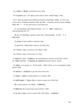 ἀντι-τρέφω, f. -θρέψω, to maintain in turn, Xen.

ἀντι-τυγχάνω, aor. 2 -έτῠχον, to meet with in return, τινός Theogn., Thuc.

ἀντί-τῠπος, ον, rarely η, ον, (τύπτω) repelled by a hard body, τύπος ἀντ. blow and
counter-blow, of hammer and anvil, Orac. ap. Hdt.:—of sound, echoed, echoing, στόνος
Soph.; κατὰ τὸ ἀντ. by repercussion, of an echo, Luc.

   2. corresponding, as the stamp to the die, ἀντ. τῶν ἀληθινῶν figuring or
representing the true, N.T.

   II. act., of a hard body, repellent, rigid, Xen.; of hard ground, ἀντιτύπᾳ ἐπὶ γᾷ
πέσε Soph.

   2. metaph. of men, stubborn, obstinate, Xen.

   3. opposed to, τινός Aesch.: adverse, of events, Xen.

ἀντι-τυπόω, f. ώσω, to express as by a figure, Anth.

ἀντι-τύπτω, f. ψω, to beat in turn, Ar., Plat.

ἀντιφερίζω, f. σω, (ἀντιφέρω) to set oneself against, measure oneself with, τινί Il.,
Ar.; παρά τινα Pind. ἀντί-φερνος, ον, (φερνή) instead of a dower, Aesch.

ἀντι-φέρω, to set against, τι ἐπί τινι Anth.:—Med. or Pass. to set oneself against, fight
against, Hom.

ἀντι-φεύγω, f. -φεύξοµαι, to go into exile in turn, Eur.

ἀντί-φηµι, f. -φήσω, to speak against, to contradict, Plat.

ἀντι-φθέγγοµαι, f. -ξοµαι, Dep. to return a sound, echo, Pind., Eur.

   II. to speak against, Luc. Hence ἀντίφθογγος

ἀντίφθογγος, ον, of answering sound, imitative, Anth.

ἀντι-φῐλέω, f. ήσω, to love in return, Plat., Xen. Hence ἀντιφίλησις




                                                                                        345
 