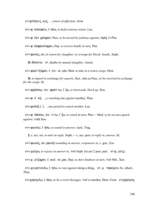 ἀντιφίλησις, εως, ἡ, return of affection, Arist.

ἀντι-φῐλοσοφέω, f. ήσω, to hold contrary tenets, Luc.

ἀντι-φῐλοτῑµέοµαι, Pass. to be moved by jealousy against, πρός τι Plut.

ἀντι-φῐλοφρονέοµαι, Dep. to receive kindly in turn, Plut.

ἀντί-φονος, ον, in return for slaughter, in revenge for blood, Aesch., Soph.

   II. θάνατοι ἀντ. deaths by mutual slaughter, Aesch.

ἀντι-φορτίζοµαι, f. Att. -ιοῦµαι, Med. to take in a return cargo, Dem.

    II. to import in exchange for exports, Xen.: also as Pass., to be received in exchange
for the cargo, Id.

ἀντι-φράσσω, Att. -φράττω, f. ξω, to barricade, block up, Xen.

ἀντι-φῠλᾰκή, ἡ, a watching one against another, Thuc.

ἀντι-φύλαξ [ῠ], ὁ, one posted to watch another, Luc.

ἀντι-φῠλάσσω, Att. -ττω, f. ξω, to watch in turn, Plat.:—Med. to be on ones guard
against, τινά Xen.

ἀντι-φωνέω, f. ήσω, to sound in answer, reply, Trag.

   2. c. acc. rei, to utter in reply, Soph.:—c. acc. pers. to reply to, answer, Id.

ἀντί-φωνος, ον, (φωνή) sounding in answer, responsive to, c. gen., Eur.

ἀντι-χαίρω, to rejoice in answer to, τινί Soph. (in aor.2 pass. part. ἀντιχᾰρείς).

ἀντι-χᾰρίζοµαι, f. med. -ιοῦµαι, Dep. to shew kindness in turn, τινί Hdt., Xen.

ἀντι-χειροτονέω, f. ήσω, to vote against doing a thing, ἀντ. µὴ παρέχειν Ar.; absol.,
Thuc.

ἀντιχορηγέω, f. ήσω, to be a rival choragus, τινί to another, Dem. From ἀντιχόρηγος



                                                                                        346
 