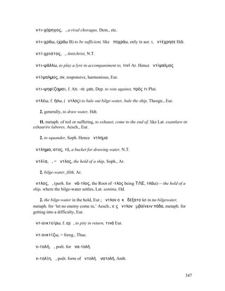 ἀντι-χόρηγος, ὁ, a rival choragus, Dem., etc.

ἀντι-χράω, (χράω B) to be sufficient, like ἀποχράω, only in aor. I, ἀντέχρησε Hdt.

ἀντί-χριστος, ὁ, Antichrist, N.T.

ἀντι-ψάλλω, to play a lyre in accompaniment to, τινί Ar. Hence ἀντίψαλµος

ἀντίψαλµος, ον, responsive, harmonious, Eur.

ἀντι-ψηφίζοµαι, f. Att. -ιοῦµαι, Dep. to vote against, πρός τι Plut.

ἀντλέω, f. ήσω, (ἄντλος) to bale out bilge-water, bale the ship, Theogn., Eur.

   2. generally, to draw water, Hdt.

   II. metaph. of toil or suffering, to exhaust, come to the end of, like Lat. exantlare or
exhaurire labores, Aesch., Eur.

   2. to squander, Soph. Hence ἄντληµα

ἄντληµα, ατος, τό, a bucket for drawing water, N.T.

ἀντλία, ἡ, = ἄντλος, the hold of a ship, Soph., Ar.

   2. bilge-water, filth, Ar.

ἄντλος, ὁ, (perh. for ἀνά-τλος, the Root of -τλος being ΤΛΕ, τλάω):—the hold of a
ship, where the bilge-water settles, Lat. sentina, Od.

    2. the bilge-water in the hold, Eur.; ἄντλον οὐκ ἐδέξατο let in no bilgewater,
metaph. for ‘let no enemy come in,’ Aesch.; εἰς ἄντλον ἐµβαίνειν πόδα, metaph. for
getting into a difficulty, Eur.

ἀντ-οικτείρω, f. ερῶ, to pity in return, τινά Eur.

ἀντ-οικτίζω, = foreg., Thuc.

ἀν-τολή, ἡ, poët. for ἀνα-τολή.

ἀν-τολίη, ἡ, poët. form of ἀντολή, ἀνατολή, Anth.


                                                                                         347
 