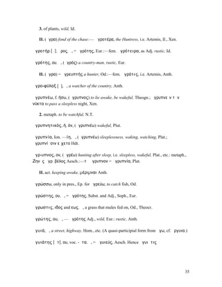 3. of plants, wild, Id.

   II. (ἄγρα) fond of the chase:— Ἀγροτέρα, the Huntress, i.e. Artemis, Il., Xen.

ἀγροτήρ [ᾰ], ῆρος, ὁ, = ἀγρότης, Eur.:—fem. ἀγρότειρα, as Adj. rustic, Id.

ἀγρότης, ου, ὁ, (ἀγρός) a country-man, rustic, Eur.

   II. (ἄγρα) = ἀγρευπτής a hunter, Od.:—fem. ἀγρότις, i.e. Artemis, Anth.

ἀγρο-φύλαξ [ῠ], ὁ, a watcher of the country, Anth.

ἀγρυπνέω, f. ήσω, (ἄγρυπνος) to lie awake, be wakeful, Theogn.; ἀγρυπνεῖν τὴν
νύκτα to pass a sleepless night, Xen.

   2. metaph. to be watchful, N.T.

ἀγρυπνητικός, ή, όν, (ἀγρυπνέω) wakeful, Plut.

ἀγρυπνία, Ion. —ίη, ἡ, (ἀγρυπνέω) sleeplessness, waking, watching, Plat.;
ἀγρυπνίῃσιν εἴχετο Hdt.

ἄγρ-υπνος, ον, (ἀγρέω) hunting after sleep, i.e. sleepless, wakeful, Plat., etc.: metaph.,
Ζηνὸς ἄγρ. βέλος Aesch.:—τὸ ἄγρυπνον = ἀγρυπνία, Plat.

   II. act. keeping awake, µέριµναι Anth.

ἀγρώσσω, only in pres., Ep. for ἀγρεύω, to catch fish, Od.

ἀγρώστης, ου, ὁ, = ἀγρότης, Subst. and Adj., Soph., Eur.

ἄγρωστις, ιδος and εως, ἡ, a grass that mules fed on, Od., Theocr.

ἀγρώτης, ου, ὁ, — ἁγρότης Adj., wild, Eur.: rustic, Anth.

ἀγυιά, ἡ, a street, highway, Hom., etc. (A quasi-participial form from ἄγω, cf. ὄργυια.)

ἀγυιάτης [ᾱτ], ου, voc. -ᾶτα, ὁ, = Ἀγυιεύς, Aesch. Hence ἀγυιᾶτις




                                                                                         35
 