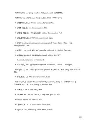 ἀνυποδησία, ἡ, a going barefoot, Plat., Xen.; and ἀνυποδητέω

ἀνυποδητέω, f. ήσω, to go barefoot, Luc. From ἀνυπόδητος

ἀν-υπόδητος, ον, (ὑποδέω) unshod, barefoot, Plat.

ἀν-υπόδῐκος, ον, not liable to action, Plut.

ἀν-υπόκρῐτος, ον, (ὑποκρίνοµαι) without dissimulation, N.T.

ἀν-υπονόητος, ον, (ὑπονοέω) unsuspected, Dem.

ἀν-ύποπτος, ον, without suspicion, unsuspected, Thuc., Xen.:—Adv. -τως,
unsuspectedly, Thuc.

ἀν-υπόστᾰτος, ον, (ὑφίστηµι) not to be withstood, irresistible, Xen., etc.

ἀν-υπότακτος, ον, (ὑποτάσσω) not made subject, τινι N.T.

   II. unruly, refractory, of persons, Ib.

ἀνῠσι-εργός, όν, (ἔργον) finishing work, industrious, Theocr. [ᾱ metri grat.].

ἀνύσιµος [ῠ], ον, (ἀνύω) efficacious, effectual, εἴς τι Xen.: Adv. -µως, Sup. -ώτατα,
Plat.

ἄνῠσις, εως, ἡ, (ἀνύω) accomplishment, Hom.

ἀνυστός, όν, (ἀνύω) to be accomplished, practicable, Eur.; ὡς ἀνυστόν, like ὡς
δυνατόν, σιγῇ ὡς ἀν. as silently as possible, Xen.

ἀνῠτικός, ή, όν, = ἀνυστικός, Xen.

ἄνῠτο, Dor. for ἤνυτο = ἠνύετο, 3 sing. impf. pass.of ἀνύω.

ἀνύτω or ἁνύτω, Att. form of ἀνύω.

ἀν-ῠφαίνω, f. ᾰνῶ, to weave anew, renew, Plat.

ἀν-υψόω, f. ώσω, to raise up, exalt, Anth., in Med.



                                                                                   350
 