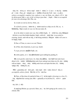 ἀνύω, Att. ἀνύτω, or ἁνύτω: impf. ἤνυον: f. ἀνύσω [ᾰνῠ-]: aor. I ἤνῠσα, Ep. ἄνυσσα:
pf. ἤνῦκα:—Pass., pf. ἤνυσµαι: aor. I ἠνύσθην. (From the Verb ἄνω):—to effect,
achieve, accomplish, complete, Lat. conficere, c. acc. rei, Hom., etc.; absol., οὐδὲν ἤνυε
he did no good, Hdt.; c. acc. et inf. to bring to pass that. . , Soph.:—Med. to accomplish
for ones own advantage, Od., Plat., etc.

   2. to make an end of, destroy, Hom., etc.

   3. to finish a journey, ὅσσον νηῦς ἤνυσεν much as a ship can do, Od.; so, ἀν.
θαλάσσης ὕδωρ to make its way over the sea water, Ib.

    4. in Att. absol. to make ones way, πρὸς πόλιν Soph.; ἐπὶ ἀκτάν Eur.; also, θάλαµον
ἀνύτειν to reach the bridal chamber, Soph.; with inf., ἤνυσε περᾶν succeeded in
crossing, Aesch.; and with an Adj., εἶναι being omitted, εὐδαίµων ἀνύσει will come to
be happy, Soph.

   5. Pass. of Time, to come to an end, Theocr.

   6. in Pass. also of persons, to grow up, Aesch.

   7. to get, procure, φορβάν Soph., etc.

   II. with a partic., οὐκ ἀνύω φθονέουσα I gain nothing by gruding, Il.

   III. to do quickly, make haste, Ar.; then, like φθάνω, ἄνυε πράττων make haste
about it, Id.; ἄνυσον ὑποδησάµενος make haste and get your shoes on, Id.; also ἀνύσας
with an imper., ἄνοιγʼ, ἄνοιγʼ ἀνύσας make haste and open the door, Id.; ἀνύσας
τρέχε, λέγʼ ἀνύσας Id., etc.

ἌΝΩ [ᾱ generally], inf. ἄνειν, part. ἄνων, impf. ἦνον:—radic. form of ἀνύω, to
accomplish, achieve, finish, ὁδόν Od.; οὐδὲν ἦνον Eur.

   II. Pass., of the close of a period of time, νὺξ ἄνεται night is drawing to a close, Il.;
ἔτος ἀνόµενον the waning year, Hdt.:—generally to be finished, Il.; ἤνετο τὸ ἔργον
Hdt.

ἄνω, Adv.: (ἀνά):

    I. implying Motion, up, upwards, Hom., etc.; ἄνω ἰόντι going up the country, (i.e.
inland), Hdt.



                                                                                         351
 