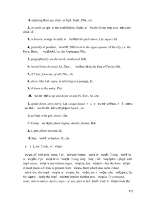 II. implying Rest, up, aloft, on high, Soph., Plat., etc.

   2. on earth, as opp. to the world below, Soph.; οἱ ἄνω the living, opp. to οἱ κάτω the
dead, Id.

   3. in heaven, as opp. to earth, οἱ ἄνω θεοί the gods above, Lat. superi, Id.

   4. generally of position, ἄνω καθῆσθαι to sit in the upper quarter of the city, i.e. the
Pnyx, Dem.; ἡ ἄνω βουλή, i.e. the Areopagus, Plut.

   5. geographically, on the north, northward, Hdt.

   6. inward from the coast, Id., Xen.; ὁ ἄνω βασιλεύς the king of Persia, Hdt.

   7. of Time, formerly, of old, Plat., etc.

   8. above, like Lat. supra, in referring to a passage, Id.

   9. of tones in the voice, Plut.

   III. ἄνω καὶ κάτω, up and down, to and fro, Eur., Ar., etc.

   2. upside down, topsy-turvy, Lat. susque deque, τὰ µὲν ἄνω κάτω θήσω, τὰ δὲ κάτω
ἄνω Hdt.; ἄνω τε καὶ κάτω στρέφων Aesch., etc.

   B. as Prep. with gen. above, Hdt.

   C. Comp. ἀνωτέρω, absol. higher, Aesch.; further, Hdt.

   2. c. gen. above, beyond, Id.

   II. Sup. ἀνωτάτω highest, Id., etc.

ἀν-ῶ [ᾰ], aor. 2 subj. of ἀνίηµι.

ἄνωγα, pf. with pres. sense, 1 pl. ἄνωγµεν: imper. ἄνωγε or ἄνωχθι, 3 sing. ἀνωγέτω
or ἀνώχθω; 2 pl. ἀνώγετε or ἄνωχθε; 3 sing. subj. ἀνώγῃ; inf. ἀνωγέµεν:—plqpf. with
impf. sense, ἠνώγειν and without augm. ἀνώγειν, Ion. ἠνώγεα:—but the form ἀνώγει
in most places of Hom. is present, from ἀνώγω, from which also come 2 dual
ἀνώγετον, also impf. ἤνωγον or ἄνωγον, fut. ἀνώξω, aor. I ἤνωξα, subj. ἀνώξοµεν, Ep.
for -ωµεν:—lastly the impf. ἠνώγεον implies another pres. ἀνωγέω. To command,
order, also to advise, desire, urge:—c. acc. pers. et inf., σιωπᾶν λαὸν ἀνώγει bade the


                                                                                         352
 