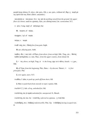 people keep silence, Il.; also c. dat. pers., Od.; c. acc. pers., without inf., θυµὸς ἄνωγέ µε
my spirit bids me, Hom. (Deriv. uncertain.)

ἀνώ-γαιον or ἀνώ-γεων, τό, (ἄνω, γαῖα) anything raised from the ground; the upper
floor of a house, used as a granary, Xen.; as a dining-room, Lat. coenaculum, N.T.

ἀνῷγεν, 3 sing. impf. of ἀνοίγνυµι; but

   II. ἄνωγεν, of ἀνώγω.

ἄνωγµεν, 1 pl. of ἄνωγα.

ἀνώγω, v. ἄνωγα.

ἀν-ώδῠνος, ον, (ὀδύνη) free from pain, Soph.

   II. act. allaying pain, Anth.

ἄνωθεν, -θε, (ἄνω) Adv. of Place, from above, from on high, Hdt., Trag., etc.; ὕδατος
ἄνωθεν γενοµένου, i.e. rain, Thuc.: from the upper country, from inland, Id.

   2. = ἄνω, above, on high, Trag.; οἱ ἄν. the living, opp. to οἱ κάτω, Aesch.:—c. gen.,
Hdt.

    II. of Time, from the beginning, Plat., Dem.:—by descent, Theocr.; τὰ ἄν. first
principles, Plat.

   2. over again, anew, N.T.

ἀν-ωθέω, f. ώσω, to push up, push off from shore, Od.

   2. Med. to push back from oneself, to repel, repulse, Hdt.

ἀν-ωϊστί [ῑ], Adv. of sq., unlooked for, Od.

ἀν-ώϊστος, ον, (οἴοµαι) unlooked for, unexpected, Il., Mosch.

ἀν-ώϊστος, ον, Ion. for ἀν-οιστός, referred to a person, ἔς τινα Hdt.

ἀν-ώλεθρος, ον, (ὄλεθρος) indestructible, Plat.; Ep. ἀν-όλεθρος having escaped ruin,
Il.



                                                                                          353
 