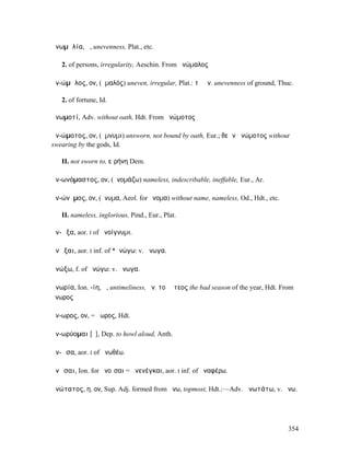 ἀνωµᾰλία, ἡ, unevenness, Plat., etc.

   2. of persons, irregularity, Aeschin. From ἀνώµαλος

ἀν-ώµᾰλος, ον, (ὁµαλός) uneven, irregular, Plat.: τὸ ἀν. unevenness of ground, Thuc.

   2. of fortune, Id.

ἀνωµοτί, Adv. without oath, Hdt. From ἀνώµοτος

ἀν-ώµοτος, ον, (ὄµνυµι) unsworn, not bound by oath, Eur.; θεῶν ἀνώµοτος without
swearing by the gods, Id.

   II. not sworn to, εἰρήνη Dem.

ἀν-ωνόµαστος, ον, (ὀνοµάζω) nameless, indescribable, ineffable, Eur., Ar.

ἀν-ώνῠµος, ον, (ὄνυµα, Aeol. for ὄνοµα) without name, nameless, Od., Hdt., etc.

   II. nameless, inglorious, Pind., Eur., Plat.

ἀν-ῷξα, aor. I of ἀνοίγνυµι.

ἀνῶξαι, aor. I inf. of *ἀνώγω: v. ἄνωγα.

ἀνώξω, f. of ἀνώγω: v. ἄνωγα.

ἀνωρία, Ion. -ίη, ἡ, untimeliness, ἀν. τοῦ ἔτεος the bad season of the year, Hdt. From
ἄνωρος

ἄν-ωρος, ον, = ἄωρος, Hdt.

ἀν-ωρύοµαι [ῡ], Dep. to howl aloud, Anth.

ἀν-ῶσα, aor. I of ἀνωθέω.

ἀνῷσαι, Ion. for ἀνοῖσαι = ἀνενέγκαι, aor. I inf. of ἀναφέρω.

ἀνώτατος, η, ον, Sup. Adj. formed from ἄνω, topmost, Hdt.:—Adv. ἀνωτάτω, v. ἄνω.




                                                                                    354
 