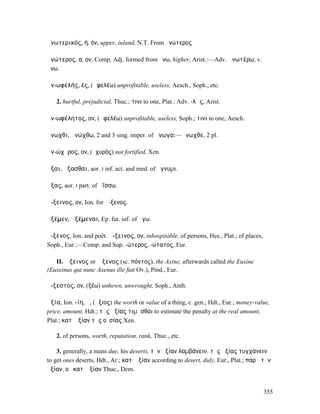 ἀνωτερικός, ή, όν, upper, inland, N.T. From ἀνώτερος

ἀνώτερος, α, ον, Comp. Adj. formed from ἄνω, higher, Arist.:—Adv. ἀνωτέρω, v.
ἄνω.

ἀν-ωφελής, ές, (ὠφελέω) unprofitable, useless, Aesch., Soph., etc.

   2. hurtful, prejudicial, Thuc.; τινι to one, Plat.: Adv. -λῶς, Arist.

ἀν-ωφέλητος, ον, (ὠφελέω) unprofitable, useless, Soph.; τινι to one, Aesch.

ἄνωχθι, ἀνώχθω, 2 and 3 sing. imper. of ἄνωγα:—ἄνωχθε, 2 pl.

ἀν-ώχῠρος, ον, (ὀχυρός) not fortified, Xen.

ἄξαι, ἄξασθαι, aor. I inf. act. and med. of ἄγνυµι.

ᾄξας, aor. I part. of ἀΐσσω.

ἄ-ξεινος, ον, Ion. for ἄ-ξενος.

ἀξέµεν, ἀξέµεναι, Ep. fut. inf. of ἄγω.

ἄ-ξενος, Ion. and poët. ἄ-ξεινος, ον, inhospitable, of persons, Hes., Plat.; of places,
Soph., Eur.:—Comp. and Sup. -ώτερος, -ώτατος, Eur.

   II. Ἄξεινος or Ἄξενος (sc. πόντος), the Axine, afterwards called the Euxine
(Euxeinus qui nunc Axenus ille fuit Ov.), Pind., Eur.

ἄ-ξεστος, ον, (ξέω) unhewn, unwrought, Soph., Anth.

ἀξία, Ion. -ίη, ἡ, (ἄξιος) the worth or value of a thing, c. gen., Hdt., Eur.; money-value,
price, amount, Hdt.; τῆς ἀξίας τιµᾶσθαι to estimate the penalty at the real amount,
Plat.; κατʼ ἀξίαν τῆς οὐσίας Xen.

   2. of persons, worth, reputation, rank, Thuc., etc.

    3. generally, a mans due, his deserts, τὴν ἀξίαν λαµβάνειν, τῆς ἀξίας τυγχάνειν
to get ones deserts, Hdt., Ar.; κατʼ ἀξίαν according to desert, duly, Eur., Plat.; παρὰ τὴν
ἀξίαν, οὐ κατʼ ἀξίαν Thuc., Dem.


                                                                                          355
 