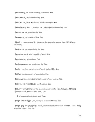 ἀξι-άγαστος, ον, worth admiring, admirable, Xen.

ἀξι-άκουστος, ον, worth hearing, Xen.

ἀξι-ακρόᾱτος, ον, (ἀκροάοµαι) worth listening to, Xen.

ἀξι-αφήγητος, Ion. ἀξι-απήγ-, ον, (ἀφηγέοµαι) worth telling, Hdt.

ἀξι-έπαινος, ον, praiseworthy, Xen.

ἀξι-έραστος, ον, worthy of love, Xen.

ἀξίνη [ῑ], ἡ, an axe-head, Il.: battle-axe. Ib.: generally, an axe, Xen., N.T. (Deriv.
unknown.)

ἀξιο-βίωτος, ον, worth living for, Xen.

ἀξιο-εργός, όν, (ἔργον) capable of work, Xen.

ἀξιο-ζήλωτος, ον, enviable, Plut.

ἀξιο-θαύµαστος, ον, wonder-worthy, Xen.

ἀξιο-θέᾱτος, Ion. -ητος, ον, well worth seeing, Hdt., Xen.

ἀξιό-θρηνος, ον, worthy of lamentation, Eur.

ἀξιο-κοινώνητος, ον, (κοινωνέω) worthy of ones society, Plat.

ἀξιό-κτητος, ον, (κτάοµαι) worth getting, Xen.

ἀξιό-λογος, ον, (λέγω) worthy of mention, noteworthy, Hdt., Plat., etc.; πόλεµος
ἀξιολογώτατος Thuc.:—Adv. -γως, Xen.

   2. of persons, of note, important, Thuc.

ἀξιο-µᾰκάριστος [κᾰ], ον, worthy to be deemed happy, Xen.

ἀξιό-µᾰχος, ον, (µάχοµαι) a match for another in battle or war, τινι Hdt., Thuc.; πρός
τινα Plut.: absol., Hdt., etc.


                                                                                         356
 