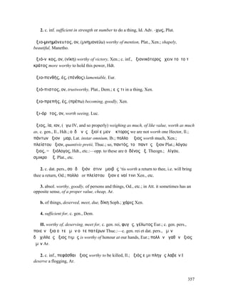 2. c. inf. sufficient in strength or number to do a thing, Id. Adv. -χως, Plut.

ἀξιο-µνηµόνευτος, ον, (µνηµονεύω) worthy of mention, Plat., Xen.; shapely,
beautiful, Manetho.

ἀξιό-νῑκος, ον, (νίκη) worthy of victory, Xen.; c. inf., ἀξιονικότερος ἔχειν τοῦτο τὸ
κράτος more worthy to hold this power, Hdt.

ἀξιο-πενθής, ές, (πένθος) lamentable, Eur.

ἀξιό-πιστος, ον, trustworthy, Plat., Dem.; εἴς τι in a thing, Xen.

ἀξιο-πρεπής, ές, (πρέπω) becoming, goodly, Xen.

ἀξι-όρᾱτος, ον, worth seeing, Luc.

ἄξιος, ία, ιον, (ἄγω IV, and so properly) weighing as much, of like value, worth as much
as, c. gen., Il., Hdt.; οὐδʼ ἑνὸς ἄξιοί εἰµεν Ἕκτορος we are not worth one Hector, Il.;
πάντων ἄξιον ἦµαρ, Lat. instar omnium, Ib.; πολλοῦ ἄξιος worth much, Xen.;
πλείστου ἄξιον, quantivis pretii, Thuc.; so, παντός, τοῦ παντὸς ἄξιον Plat.; λόγου
ἄξιος, = ἀξιόλογος, Hdt., etc.:—opp. to these are οὐδένος ἄξ. Theogn.; ὀλίγου,
σµικροῦ ἄξ. Plat., etc.

    2. c. dat. pers., σοὶ δʼ ἄξιόν ἐστιν ἀµοιβῆς ‘tis worth a return to thee, i.e. will bring
thee a return, Od.; πολλοῦ or πλείστου ἄξιον εἶναί τινι Xen., etc.

   3. absol. worthy, goodly, of persons and things, Od., etc.; in Att. it sometimes has an
opposite sense, of a proper value, cheap, Ar.

   b. of things, deserved, meet, due, δίκη Soph.; χάρις Xen.

   4. sufficient for, c. gen., Dem.

   II. worthy of, deserving, meet for, c. gen. rei, φυγῆς, γέλωτος Eur.; c. gen. pers.,
ποιεῖν ἄξια οὔτε ὑµῶν οὔτε πατέρων Thuc.:—c. gen. rei et dat. pers., ἡµῖν
δʼἈχιλλεὺς ἄξιος τιµῆς is worthy of honour at our hands, Eur.; πολλῶν ἀγαθῶν ἄξιος
ὑµῖν Ar.

   2. c. inf., πεφάσθαι ἄξιος worthy to be killed, Il.; ἄξιός εἰµι πληγὰς λαβεῖν I
deserve a flogging, Ar.



                                                                                          357
 
