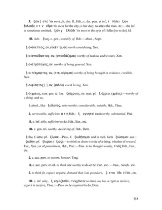 3. ἄξιόν [ἐστι] ’tis meet, fit, due, Il., Hdt.; c. dat. pers. et inf., τῇ πόλει ἄξιον
ξυλλαβεῖν τὸν ἄνδρα ‘tis meet for the city, is her duty, to arrest the man, Ar.:—the inf.
is sometimes omitted, ἄξιον γὰῤ͂Ελλάδι ’tis meet in the eyes of Hellas [so to do], Id.

   III. Adv. ἀξίως, c. gen., worthily of, Hdt.:—absol., Soph.

ἀξιό-σκεπτος, ον, (σκέπτοµαι) worth considering, Xen.

ἀξιο-σπούδαστος, ον, (σπουδάζοµαι) worthy of zealous endeavours, Xen.

ἀξιο-στράτηγος, ον, worthy of being general, Xen.

ἀξιο-τέκµαρτος, ον, (τεκµαίροµαι) worthy of being brought in evidence, credible,
Xen.

ἀξιο-φίλητος [ῐ], ον, (φιλέω) worth loving, Xen.

ἀξιό-χρεως, εων, gen. ω: Ion. ἀξιόχρεος, ον, neut. pl. ἀξιόχρεα: (χρέος):—worthy of
a thing, and so,

   I. absol., like ἀξιόλογος, note-worthy, considerable, notable, Hdt., Thuc.

   2. serviceable, sufficient, αἰτίη Hdt.; ἀξ. ἐγγυηταί trustworthy, substantial, Plat.

   II. c. inf. able, sufficient to do, Hdt., Eur., etc.

   III. c. gen. rei, worthy, deserving of, Hdt., Dem.

ἀξιόω, f. ώσω: pf. ἠξίωκα:—Pass., f. ἀξιωθήσοµαι and in med. form ἀξιώσοµαι: aor. I
ἠξιώθην: pf. ἠξίωµαι: (ἄξιος):—to think or deem worthy of a thing, whether of reward,
Eur., Xen.; or of punishment, Hdt., Plat.:—Pass. to be thought worthy, τινός Hdt., Eur.,
etc.

   2. c. acc. pers. to esteem, honour, Trag.

   II. c. acc. pers. et inf. to think one worthy to do or be, Eur., etc.:—Pass., Aesch., etc.

   2. to think fit, expect, require, demand that, Lat. postulare, ἀξ. τινα ἐλθεῖν Hdt., etc.

   III. c. inf. only, ἀξ. κοµίζεσθαι, τυγχάνειν to think one has a right to receive,
expect to receive, Thuc.:—Pass. to be required to do, Dem.



                                                                                           358
 