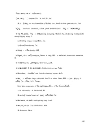 ἀ-ξύστατος, ον, v. ἀ-σύστατος.

ἄξων, ονος, ὁ, (ἄγω) an axle, Lat. axis, Il., etc.

   II. οἱ ἄξονες, the wooden tablets of Solons laws, made to turn upon an axis, Plut.

ἄοζος, ὁ, a servant, attendant, Aesch. (Perh. from α copul., ὁδός; cf. ἀ-κόλουθος.)

ἀοιδή, Att. contr. ᾠδή, ἡ, (ἀείδω) song, a singing, whether the art of song, Hom.; or the
act of singing, song, Il.

   2. the thing sung, a song, Hom., etc.

   3. the subject of song, Od.

ἀοιδιάω, = ἀείδω, to sing, Od.

ἀοίδιµος, ον, (ἀοιδή) sung of, famous in song, Hdt.: in bad sense, notorious, infamous,
Il.

ἀοιδο-θέτης, ου, ὁ, (τίθηµι) a lyric poet, Anth.

ἀοιδο-µάχος [ᾰ], ον, (µάχοµαι) fighting with verses, Anth.

ἀοιδο-πόλος, ὁ, (πολέω) one busied with song, a poet, Anth.

ἀοιδός, ὁ, (ἀείδω) a singer, minstrel, bard, Lat. vates, Hom., Hdt.; c. gen., χρησµῶν
ἀοιδός Eur.; of the cock, Theocr.

   2. as fem. songstress, of the nightingale, Hes.; of the Sphinx, Soph.

   3. an enchanter, Lat. incantator, Id.

   II. as Adj. tuneful, musical, ὄρνις ἀοιδοτάτα Eur.

ἀοιδο-τόκος, ον, (τίκτω) inspiring song, Anth.

ἀ-οίκητος, ον, (οἰκέω) uninhabited, Hdt.

   II. houseless, Dem.




                                                                                        360
 