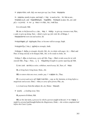 ἀπᾰγορευτέον, verb. Adj. one must give up, Luc. From ἀπαγορεύω

ἀπ-ᾰγορεύω, mostly in pres. and impf., (ἀπερῶ is used as fut., ἀπεῖπον as aor.,
ἀπείρηκα as pf., and ἀπορρηθήσοµαι, ἀπερρήθην, ἀπείρηµαι as pass. fut., aor. and
pf.):—to forbid, ἀπ. τινὰ µὴ ποιεῖν τι Hdt., Att.; τινά Xen.

   2. to dissuade, Hdt.

    II. intr. to bid farewell to, c. dat., ἀπαγ. τῷ πολέµῳ to give up, renounce war, Plat.;
c. part. to give up doing, Xen.:—absol. to give up, fail, sink, Id.; of things, τὰ
ἀπαγορεύοντα worn out and useless, Id.

ἀπ-αγριόοµαι, pf. -ηγρίωµαι, Pass. to become wild or savage, Soph.

ἀπ-αγχονίζω, f. σω, (ἀγχόνη) to strangle, Anth.

ἀπ-άγχω, f. -άγξω, to strangle, throttle, Od., Ar.; to choke with anger, Ar.:—Med. and
Pass. to hang oneself, to be hanged, Hdt., Att.: to be ready to choke, Ar.

ἀπ-άγω, f. -άξω, to lead away, carry off, Od., Trag.:—Med. to take away for or with
oneself, Hdt., Trag.:—Pass., ἐς ὀξὺ ἀπηγµένος brought to a point, tapering off, Hdt.

   2. intr. (sub. ἑαυτόν) to retire, withdraw, march away, Id., Xen.; cf. ἄπαγε.

   II. to bring back, bring home, Hom., Att.

   III. to return what one owes, render, pay, τὸν φόρον Ar., Thuc.

   IV. to arrest and carry off, παρά τινα Hdt.:—esp. as Att. lawterm, to bring before a
magistrate and accuse, Dem.:—then, to carry off to prison, Plat., etc.

   v. to lead away from the subject, Id., etc. Hence ἀπαγωγή

ἀπᾰγωγή, ἡ, a leading away, Xen.

   II. payment of tribute, Hdt.

    III. as Att. law-term, a process by which a person caught in the act (ἐπʼ αὐτοφώρῳ)
might be arrested and brought before the Magistrates, Oratt.:—the written complaint laid
before the Court, Lysias.




                                                                                         363
 
