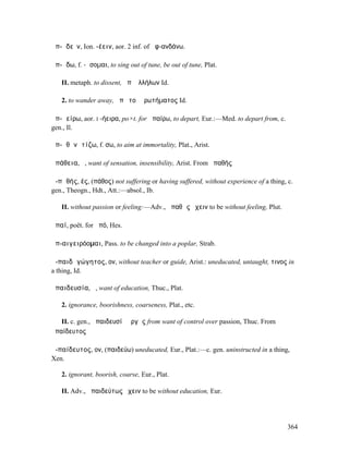ἀπ-ᾰδεῖν, Ion. -έειν, aor. 2 inf. of ἀφ-ανδάνω.

ἀπ-ᾴδω, f. -ᾴσοµαι, to sing out of tune, be out of tune, Plat.

   II. metaph. to dissent, ἀπʼ ἀλλήλων Id.

   2. to wander away, ἀπὸ τοῦ ἐρωτήµατος Id.

ἀπ-ᾰείρω, aor. I -ήειρα, po×t. for ἀπαίρω, to depart, Eur.:—Med. to depart from, c.
gen., Il.

ἀπ-ᾰθᾰνᾰτίζω, f. σω, to aim at immortality, Plat., Arist.

ἀπάθεια, ἡ, want of sensation, insensibility, Arist. From ἀπαθής

ἀ-πᾰθής, ές, (πάθος) not suffering or having suffered, without experience of a thing, c.
gen., Theogn., Hdt., Att.:—absol., Ib.

   II. without passion or feeling:—Adv., ἀπαθῶς ἔχειν to be without feeling, Plut.

ἀπαί, poët. for ἀπό, Hes.

ἀπ-αιγειρόοµαι, Pass. to be changed into a poplar, Strab.

ἀ-παιδᾰγώγητος, ον, without teacher or guide, Arist.: uneducated, untaught, τινος in
a thing, Id.

ἀπαιδευσία, ἡ, want of education, Thuc., Plat.

   2. ignorance, boorishness, coarseness, Plat., etc.

   II. c. gen., ἀπαιδευσίᾳ ὀργῆς from want of control over passion, Thuc. From
ἀπαίδευτος

ἀ-παίδευτος, ον, (παιδεύω) uneducated, Eur., Plat.:—c. gen. uninstructed in a thing,
Xen.

   2. ignorant, boorish, coarse, Eur., Plat.

   II. Adv., ἀπαιδεύτως ἔχειν to be without education, Eur.




                                                                                      364
 