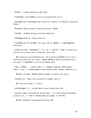 ἀπαιδία, ἡ, (ἄπαις) childlessness, Hdt., Soph.

ἀπ-αιθριάζω, f. σω, (αἰθρία) to clear away clouds from the sky, Ar.

ἀπ-αίνυµαι and ἀπο-αίνυµαι, Dep. to take away, withdraw, τί τινος Od.: to pluck off,
Mosch.

ἀπαιολάω, f. ήσω, to perplex, confound, Eur. From ἀπαιόλη

ἀπ-αιόλη, ἡ, (αἰόλος) cheating, fraud, personified in Ar.

ἀπαιόληµα, ατος, τό, = foreg., Aesch., Ar.

ἀπ-αιρεθέω, Ion. for ἀφ-αιρεθῶ, aor. I pass. subj. of ἀφαιρέω:—ἀπ-αραιρηµένος,
Ion. pf. part.

ἀπ-αίρω, Ion. impf. ἀπαίρεσκον: f. ἀπᾰρῶ: aor. I ἀπῆρα: pf. ἀπῆρκα:—to lift off, carry
off, take away, to remove from, τί τινος Eur.: absol., Hdt.

    II. to lead away a sea or land force, Id.:—intr. (sub. ναῦς, στρατόν, etc.), to sail or
march away, depart, Id., Att.; c. gen., ἀπαίρειν χθονός to depart from the land, Eur.: c.
acc. cogn., ἀπ. πρεσβείαν to set out on an embassy, Dem.

ἄ-παις, ἄπαιδος, ὁ, ἡ, childless, Hdt.; τὰς ἄπαιδας οὐσίας her childless estate,
Soph.:—c. gen., ἄπ. ἔρσενος γόνου without male heirs, Hdt.; τέκνων ἄπαιδα Eur.; etc.

   II. Νυκτὸς παῖδες ἄπαιδες children of Night, yet children none, Aesch.

ἀπ-αΐσσω, Att. -ᾴσσω, f. ξω, to spring from a height, c. gen., Il.

   II. to dart away, Soph. [ἀπᾱ- Hom.]

ἀπ-αισχύνοµαι [ῡ], f. -ῠνοῖµαι, Dep. to refuse through shame, Plat.

ἀπ-αιτέω, f. ήσω, to demand back, demand, Hdt.:—ἀπ. τί τινα to demand something
of one, Id., Att.; ἀπ. ὅπλα τοῦ πατρός Soph.; also, χάριν ἀπ. τινα Plat.

   II. Pass., of things, to be demanded in payment, Hdt.




                                                                                        365
 