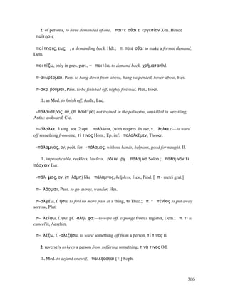 2. of persons, to have demanded of one, ἀπαιτεῖσθαι εὐεργεσίαν Xen. Hence
ἀπαίτησις

ἀπαίτησις, εως, ἡ, a demanding back, Hdt.; ἀπ. ποιεῖσθαι to make a formal demand,
Dem.

ἀπαιτίζω, only in pres. part., = ἀπαιτέω, to demand back, χρήµατα Od.

ἀπ-αιωρέοµαι, Pass. to hang down from above, hang suspended, hover about, Hes.

ἀπ-ακρῑβόοµαι, Pass. to be finished off, highly finished, Plat., Isocr.

   II. as Med. to finish off, Anth., Luc.

ἀ-πάλαιστρος, ον, (πᾰλαίστρα) not trained in the palaestra, unskilled in wrestling,
Anth.: awkward, Cic.

ἀπ-άλαλκε, 3 sing. aor. 2 opt. ἀπαλάλκοι, (with no pres. in use, v. ἄλαλκε):—to ward
off something from one, τί τινος Hom.; Ep. inf. ἀπαλαλκέµεν, Theocr.

ἀ-πάλαµνος, ον, poët. for ἀ-πάλαµος, without hands, helpless, good for naught, Il.

   II. impracticable, reckless, lawless, ἔρδειν ἔργʼ ἀπάλαµνα Solon.; ἀπάλαµνόν τι
πάσχειν Eur.

ἀ-πάλᾰµος, ον, (πᾰλάµη) like ἀπάλαµνος, helpless, Hes., Pind. [ᾱπ - metri grat.]

ἀπ-ᾶλάοµαι, Pass. to go astray, wander, Hes.

ἀπ-αλγέω, f. ήσω, to feel no more pain at a thing, τι Thuc.; ἀπ. τὸ πένθος to put away
sorrow, Plut.

ἀπ-ᾰλείφω, f. ψω: pf. -αλήλῐφα:—to wipe off, expunge from a register, Dem.; ἀπ. τι to
cancel it, Aeschin.

ἀπ-ᾰλέξω, f. -αλεξήσω, to ward something off from a person, τί τινος Il.

   2. reversely to keep a person from suffering something, τινά τινος Od.

   II. Med. to defend oneself, ἀπαλέξασθαί [τι] Soph.



                                                                                      366
 