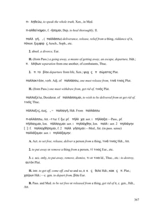 ἀπ-ᾰληθεύω, to speak the whole truth, Xen., in Med.

ἀπ-αλθαίνοµαι, f. -ήσοµαι, Dep. to heal thoroughly, Il.

ἀπαλλᾱγή, ἡ, (ἀπαλλάσσω) deliverance, release, relief from a thing, riddance of it,
πόνων, ξυµφορᾶς Aesch., Soph., etc.

   2. absol. a divorce, Eur.

   II. (from Pass.) a going away, a means of getting away, an escape, departure, Hdt.; ἡ
ἀπ. ἀλλήλων separation from one another, of combatants, Thuc.

   2. ἀπ. τοῦ βίου departure from life, Xen.; ψυχῆς ἀπὸ σώµατος Plat.

ἀπαλλακτέον, verb. Adj. of ἀπαλλάσσω, one must release from, τινά τινος Plut.

   II. (from Pass.) one must withdraw from, get rid of, τινός Plat.

ἀπαλλαξείω, Desiderat. of ἀπαλλάσσοµαι, to wish to be delivered from or get rid of,
τινός Thuc.

ἀπάλλαξις, εως, ἡ, = ἀπαλλαγή, Hdt. From ἀπαλλάσσω

ἀπ-αλλάσσω, Att. -ττω: f. ξω: pf. ἀπήλλᾰχα: aor. I ἀπήλλαξα:—Pass., pf.
ἀπήλλαγµαι, Ion. ἀπάλλαγµαι: aor. I ἀπηλλάχθην, Ion. ἀπαλλ-: aor. 2 ἀπηλλάγην
[ᾰ]: f. ἀπαλλαχθήσοµαι, f. 2 ἀπαλλᾰγήσοµαι:—Med., fut. (in pass. sense)
ἀπαλλάξοµαι: aor. I ἀπηλλάξαµην:

   A. Act. to set free, release, deliver a person from a thing, τινά τινος Hdt., Att.

   2. to put away or remove a thing from a person, τί τινος Eur., etc.

   3. c. acc. only, to put away, remove, dismiss, τι or τινα Id., Thuc., etc.: to destroy,
ἑαυτόν Plut.

   II. intr. to get off, come off, end so and so, οὐκ ὡς ἤθελε Hdt.; κακῶς ἀπ. Plat.;
χαίρων Hdt.:—c. gen. to depart from, βίου Eur.

    B. Pass. and Med. to be set free or released from a thing, get rid of it, c. gen., Hdt.,
Att.



                                                                                           367
 