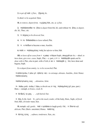 2. to get off, καλῶς Eur.; ἀζήµιος Ar.

   3. absol. to be acquitted, Dem.

   II. to remove, depart from, ἐκ χώρης Hdt., etc.; γῆς Eur.

    2. ἀπαλλάσσεσθαι τοῦ βίου to depart from life, Id.; and without τοῦ βίου, to depart,
die, Id., Thuc., etc.

   3. ἀπ. λέχους to be divorced, Eur.

   4. ἀπ. τοῦ διδασκάλου to leave school, Plat.

   5. ἀπ. ἐκ παίδων to become a man, Aeschin.

   6. πολλὸν ἀπηλλαγµένος τινός far inferior to him, Hdt.

   III. to leave off or cease from τῶν µακρῶν λόγων Soph.; σκωµµάτων Ar.:—absol. to
have done, give over, cease, Soph., Plat.:—c. part., εἰπὼν ἀπαλλάγηθι speak and be
done with it, Plat.; also in part. with a Verb, οὐκοῦν ἀπαλλαχθεὶς ἄπει; have done and
begone, Soph.

   2. to depart from enmity, i.e. to be reconciled, Plat.

ἀπ-αλλοτριόω, f. ώσω: pf. -ηλλοτρὤκα:—to estrange, alienate, Aeschin., Arist. Hence
ἀπαλλοτρίωσις

ἀπαλλοτρίωσις, εως, ἡ, alienation, Arist.

ἀπ-ᾰλοάω, poët. -οιάω, f. ήσω, to thresh out, σῖτος ἀπηλοηµένος (pf. pass. part.)
Dem.:—metaph. to bruise, crush, Il.

ἁπᾰλό-θριξ, τρῐχος, ὁ, ἡ, soft-haired, Eur.

ἁπᾰλός, ή, όν, Aeol. ἄπ-, soft to the touch, tender, of the body, Hom., Soph.; of fresh
fruit, Hdt.; of tender meat, Xen.

    II. metaph. soft, gentle, ἁπαλὸν γελάσαι to laugh gently, Od.; ἁπ. δίαιτα soft,
delicate, Plat. (Deriv. uncertain.) Hence ἁπαλότης

ἁπᾰλότης, ητος, ἡ, softness, tenderness, Xen., etc.


                                                                                      368
 