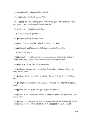 ἁπᾰλο-τρεφής, ές, (τρέφω) well-fed, plump, Il.

ἁπᾰλό-φρων, ον, (φρήν) soft-hearted, Anth.

ἁπᾰλό-χροος, ον, contr. -χρους, χρουν, with heterocl. gen. ἁπαλόχροος, dat. -χροϊ,
acc. -χροα: (χρώς):—softskinned, h. Hom., Hes., etc.

ἁπᾰλύνω, f. ῠνῶ, (ἁπαλός) to soften, Xen.

   2. to make tender, τοὺς πόδας Id.

ἀπ-ᾰµαλδύνω, to bring to naught, Anth.

ἀπ-αµάω, f. ήσω, to cut off, Od., Soph. [ᾰπᾱ-Hom., ᾰπᾰ- Soph.]

ἀπ-αµβλίσκω, f. -αµβλώσω: aor. I -ήµβλωσα:—to make abortive, Plut.

   II. intr. to miscarry, Id.

ἀπ-αµβλύνω, f. ῠνῶ, to blunt the edge of a sword: metaph., τεθηγµένον τοί µʼ οὐκ
ἀπαµβλύνεις λόγῳ Aesch.:—Pass. to be blunted, lose its edge, Id., Plat.

ἀπ-αµβροτεῖν, Ep. aor. 2 inf. of ἀφ-αµαρτάνω.

ἀπ-ᾰµείβοµαι, f. ψοµαι: aor. I ἀπηµείφθην: 3 sing. plqpf. ἀπάµειπτο: Dep.:—to
reply, answer, Hom.

ἀπ-ᾰµείρω, to deprive one of share in a thing:—Pass. to be bereft, τῑνός of a thing,
Hes.

ἀπ-ᾶµελέοµαι, (ἀµελέω) Pass. to be neglected utterly, pf. part. ἀπηµεληµένος Hdt.,
Soph.

ἀπ-αµµένος, Ion. for ἀφ-ηµµένος, part. pf. pass. of ἀφάπτω.

ἀπ-αµπλακεῖν, inf. (with no pres. in use), = ἀφαµαρτεῖν (aor. 2 of ἁµαρτάνω), to fail
utterly, Soph.

ἀπ-ᾰµύνω, f. ῠνῶ, to keep off, ward off, τί τινι something for (i.e. from) another, Il.; τί
τινος Luc.: c. acc. to ward off, κακά Hdt.; ἀπ. τὸν βάρβαρον to repulse him, Id.



                                                                                        369
 