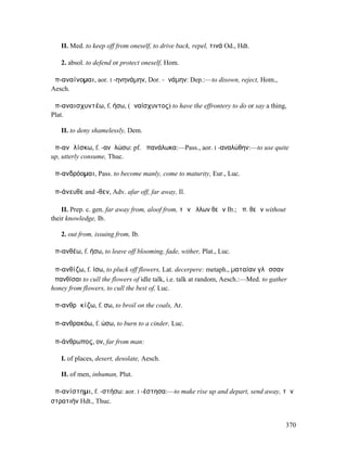 II. Med. to keep off from oneself, to drive back, repel, τινά Od., Hdt.

   2. absol. to defend or protect oneself, Hom.

ἀπ-αναίνοµαι, aor. I -ηνηνάµην, Dor. -ᾱνάµην: Dep.:—to disown, reject, Hom.,
Aesch.

ἀπ-αναισχυντέω, f. ήσω, (ἀναίσχυντος) to have the effrontery to do or say a thing,
Plat.

   II. to deny shamelessly, Dem.

ἀπ-ανᾱλίσκω, f. -ανᾱλώσω: pf. ἀπανάλωκα:—Pass., aor. I -αναλώθην:—to use quite
up, utterly consume, Thuc.

ἀπ-ανδρόοµαι, Pass. to become manly, come to maturity, Eur., Luc.

ἀπ-άνευθε and -θεν, Adv. afar off, far away, Il.

    II. Prep. c. gen. far away from, aloof from, τῶν ἄλλων θεῶν Ib.; ἀπ. θεῶν without
their knowledge, Ib.

   2. out from, issuing from, Ib.

ἀπ-ανθέω, f. ήσω, to leave off blooming, fade, wither, Plat., Luc.

ἀπ-ανθίζω, f. ίσω, to pluck off flowers, Lat. decerpere: metaph., µαταίαν γλῶσσαν
ἀπανθίσαι to cull the flowers of idle talk, i.e. talk at random, Aesch.:—Med. to gather
honey from flowers, to cull the best of, Luc.

ἀπ-ανθρᾰκίζω, f. σω, to broil on the coals, Ar.

ἀπ-ανθρακόω, f. ώσω, to burn to a cinder, Luc.

ἀπ-άνθρωπος, ον, far from man:

   I. of places, desert, desolate, Aesch.

   II. of men, inhuman, Plut.

ἀπ-ανίστηµι, f. -στήσω: aor. I -έστησα:—to make rise up and depart, send away, τὴν
στρατιήν Hdt., Thuc.


                                                                                        370
 