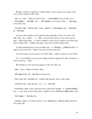 II. Pass., with aor. 2 and pf. act., and fut. med., to arise and go away, depart, leave
ones country, emigrate, Hdt., Thuc.

ἁπαντᾰχῆ, Adv. (ἅπας) everywhere, Eur.:—ἁπανταχόθεν, from all sides, Luc.:—
ἁπανταχόθι, = ἁπανταχοῦ, Id.:—ἁπανταχόσε, to every place, Plut.:—ἁπανταχοῦ,
everywhere, Eur.

ἀπ-αντάω: impf. ἀπήντων, Dor. 3 sing. ἀπάντη: f. ἀπαντήσοµαι: aor. I ἀπήντησα:
pf. ἀπήντηκα:

    I. to move from a place to meet a person; then, generally, to meet, encounter, τινί
Hdt., Thuc., etc.:—absol., ὁ ἀεὶ ἀπαντῶν anyone that meets you, any chance person,
Plat.:—often with a Prep., ἀπ. τινι εἰς τόπον to come or go to a place to meet him, meet
him at a place, Hdt.:—without a dat. pers., to present oneself at a place, Xen.

   2. often in hostile sense, to meet in battle, Eur.; ἀπ.Ἀθηναίοις ἐς Τάραντα Thuc.: to
oppose in any way, Plat.:—absol. to present oneself in arms, Eur.

   3. as a law term, to meet in open court, Plat., Dem.:—absol. to appear in court, Dem.

   4. ἀπ. εἰς or πρός τι to enter upon a thing, attempt or approach it, Plat., Aeschin.; to
have recourse to. . , Dem.

   II. of things, to come upon one, happen to one, Eur., Plat., etc.

ἁπάντῃ, Adv. (ἅπας) everywhere, Hom.

ἀπάντηµα, ατος, τό, (ἀπαντάω) a meeting, Eur.

ἀπαντῑκρύ, Adv., strengthd. for ἀντικρύ, right opposite, Xen.; c. gen., Dem.

ἀπ-αντίον, Adv., right opposite, ἐς τὴν ἀπ. ἀκτήν Hdt.

ἀπ-αντλέω, f. ήσω, to draw off water from a ships hold: metaph., ἀπ. ὕβρισµα χθονός
Eur.:—c. acc. only, to draw off, Aesch.: to lighten, lessen, πόνους Id.; βάρος ψυχῆς Eur.

ἀπ-άντοµαι, = ἀπαντάω, Eur.

ἀπ-ανύω, f. ύσω [ῠ], to finish entirely, νῆες ἀπήνυσαν (sc. ὁδόν) the ships performed
the voyage, Od.




                                                                                         371
 