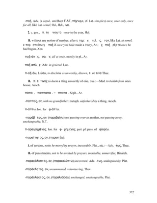 ἅ-παξ, Adv. (a copul., and Root ΠΑΓ, πήγνυµι, cf. Lat. sim-plex) once, once only, once
for all, like Lat. semel, Od., Hdt., Att.

   2. c. gen., ἅπ. τοῦ ἐνιαυτοῦ once in the year, Hdt.

   II. without any notion of number, after εἴπερ, ἤν, ἐπεί, ὡς, ὅταν, like Lat. ut semel,
εἴπερ ἐσπείσω γʼ ἅπαξ if once you have made a treaty, Ar.; ὡς ἅπαξ ἤρξατο once he
had begun, Xen.

ἁπαξ-άπᾱς, ᾱσα, ᾰν, all at once, mostly in pl., Ar.

ἁπαξ-απλῶς, Adv. in general, Luc.

ἀπ-αξιόω, f. ώσω, to disclaim as unworthy, disown, τι or τινα Thuc.

   II. ἀπ. τί τινος to deem a thing unworthy of one, Luc.:—Med. to banish from ones
house, Aesch.

ἀπαπαῖ, ἀπαππαπαῖ, = ἀππαπαῖ, Soph., Ar.

ἄ-παππος, ον, with no grandfather: metaph. unfathered by a thing, Aesch.

ἀπ-άπτω, Ion. for ἀφ-άπτω.

ἀ-παράβᾰτος, ον, (παραβαίνω) not passing over to another, not passing away,
unchangeable, N.T.

ἀπ-αραιρηµένος, Ion. for ἀφ-ῃρηµένος, part. pf. pass. of ἀφαιρέω.

ἀ-παραίτητος, ον, (παραιτέω):

   I. of persons, notto be moved by prayer, inexorable, Plat., etc.:—Adv. -τως, Thuc.

   II. of punishments, not to be averted by prayers, inevitable, unmerciful, Dinarch.

ἀ-παρακάλυπτος, ον, (παρακαλύπτω) uncovered: Adv. -τως, undisguisedly, Plat.

ἀ-παράκλητος, ον, unsummoned, volunteering, Thuc.

ἀ-παράλλακτος, ον, (παραλλάσσω) unchanged, unchangeable, Plut.



                                                                                        372
 
