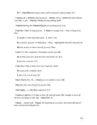 II. f. ἀπαρνηθήσεται in pass. sense, shall be denied or refused, Soph., N.T.

ἄπ-αρνος, ον, (ἀρνέοµαι) denying utterly, ἄπαρνός ἐστι µὴ νοσέειν he denies that he
is ill, Hdt.: c. gen., ἄπαρνος οὐδενός denying nothing, Soph.

ἀ-παρρησίαστος, ον, (παρρησιάζοµαι) not speaking freely, Luc.

ἀπ-αρτάω, f. ήσω, to hang up from, ἀπ. δέρην to strangle, Eur.:—Pass. to hang loose,
Xen.

   2. metaph. to make dependent upon, ἐξ ἑαυτοῦ Luc.

   II. to detach, separate, τί τινος Dem.:—Pass., ἀπηρτηµένοι detached, disunited, Id.

   III. intr. in Act. to remove oneself, go away, Thuc.

ἀπ-αρτί [ῐ], Adv. completely, of numbers, exactly, just, Hdt.

   II. of Time, from now, from this time, henceforth, Ar., N.T.

   2. just now, even now, N.T.

ἀπ-αρτίζω, f. ίσω, to make even, move regularly, Aesch.

   II. to get ready, complete, Arist.

   2. intr. to be even or exact, Id.

ἀπαρτι-λογία, Ion. -ίη, ἡ, (λόγος) an even number or sum, Hdt.

ἀπάρτιον, τό, a sale of goods by auction, Plut.

ἀπαρτισµός, ὁ, (ἀπαρτίζω) completion, N.T.

ἀπ-αρύω or -αρύτω [ῠ], f. ύσω, to draw off, skim off cream, Hdt.: metaph. to draw off
the force of a thing, in verb. Adj. ἀπαρυστέον, Ar.

ἀπαρχή, ἡ, mostly in pl. ἀπαρχαί, the beginning of a sacrifice, the primal offering (of
hairs cut from the forehead), Eur.




                                                                                     374
 