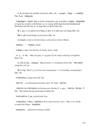 2. the firstlings for sacrifice, first-fruits, Hdt., Att.:—metaph., ἀπαρχὴ τῆς σοφίας
Plat. From ἀπάρχοµαι

ἀπ-άρχοµαι, f. ξοµαι, Dep. to make a beginning, esp. in sacrifice, τρίχας ἀπάρχεσθαι
to begin the sacrifice with the hair, i.e. by cutting off the hair from the forehead and
throwing it into the fire, Il.: to begin the sacrificial rites, Od.

   II. c. gen. to cut off part of a thing, to offer it, to offer part of a thing, Hdt., Eur.

   III. to offer the firstlings or first-fruits, Hdt., Ar.

   2. metaph. to take as the first-fruits, as the choice or best, Theocr.

ἄπαρχος, ὁ, = ἔπαρχος, Aesch.

ἀπ-άρχω, f. ξω, to be the first, be leader, dance, Anth.

ἅ-πᾱς, ἅ-πᾱσα, ἅ-παν, (α copul., πᾶς) quite all, the whole, and in pl. all together,
Hom., etc.

    2. with an Adj., ἀργύρεος ἅπας all silver, i.e. of massive silver, Od.; ἅπαν κακόν
altogether evil, Ar.

   II. in sing., like πᾶς, everyone, Lat. unusquisque, πᾶν everything, unumquodque,
Hdt., Att.

ἀπ-ασπαίρω, to gasp away life, Eur.

ἀπαστία, ἡ, an abstaining from food, a fast, Ar. From ἄπαστος

ἄ-παστος, ον, (πατέοµαι) not having eaten, fasting, Il.: c. gen., ἄπαστος ἐδητύος ἠδὲ
ποτῆτος without having tasted meat or drink, Od.

ἀπ-αστράπτω, f. ψω, to flash forth, Luc.

ἀπ-ασχολέω, f. ήσω, (ἄσχολος) to leave one no leisure, Luc.:—Pass. to be wholly
occupied, Id. Hence ἀπασχολία

ἀπασχολία, ἡ, detention by business, Strab.




                                                                                               375
 