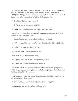 ἀπᾰτάω, Ion. -έω: impf. ἠπάτων: f. ήσω: aor. I ἠπάτησα, Ep. ἀπ-: pf. ἠπάτηκα:—
Pass., f. ἀπατηθήσοµαι, and in med. form ἀπατήσοµαι: aor. I ἠπατήθην: pf.
ἠπάτηµαι: (ἀπατή):—to cheat, trick, outwit, beguile, Hom., etc.: Pass. to be deceived,
Soph.; ἀπατᾶσθαι, ὡς. . , to be deceived into thinking that. . , Plat.

ἀπ-άτερθε and -θεν, Adv. apart, aloof, Il.

   II. Prep. c. gen. far away from, ὁµίλου Ib.

ἀπᾰτεών, ῶνος, ὁ, a cheat, rogue, quack, Plat., Xen. From ἀπάτη

ἀπάτη [ᾰπᾰ-], ἡ, (prob. from ἅπ-τοµαι, cf. ἀπαφίσκω) a trick, fraud, deceit, Il.: a
stratagem, Thuc.: in pl. wiles, Hom.

   2. guile, fraud, deceit, treachery, Hdt., Att. Hence ἀπατήλιος

ἀπᾰτήλιος, ον, guileful, wily, ἀπατήλια εἰδώς skilled in wiles, Od.; ἀπ. βάζειν Ib.

ἀπᾰτηλός, ή, όν or ος, ον, = foreg., Il., Plat.

ἀπᾰτητικός, ή, όν, (ἀπατάω) fraudulent, Xen.

ἀ-πάτητος, ον, (πᾰτέω) untrodden, Anth.

ἀπ-ᾰτῑµάζω, = sq.: part. pf. pass. ἀπητιµασµένος, Aesch.

ἀπ-ᾰτῑµάω, aor. I -ητίµησα, to dishonour greatly, Il.

Ἀπᾰτούρια, ων, τά, the Apaturia, a festival at Athens in the month Pyanepsion, at
which the grown-up youths (κοῦροι) were enrolled in the φρατρίαι, Oratt. (Prob. from
πατριά, = φρατρία, with α euphon.)

ἀ-πάτωρ, ορος, ὁ, ἡ, (πᾰτήρ) without father, fatherless, Soph., Eur.: c. gen., ἀπ. ἐµοῦ
not having me for a father, Soph.

ἀπ-αυγάζω, f. σω, to beam forth, Call. (in Med.) Hence ἀπαύγασµα

ἀπαύγασµα, ατος, τό, efflux of light, effulgence, N.T.




                                                                                      376
 