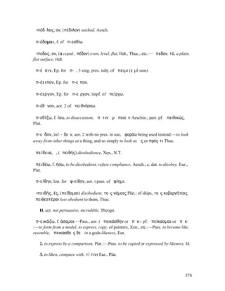 ἀ-πέδῑλος, ον, (πέδιλον) unshod, Aesch.

ἀπ-έδοµαι, f. of ἀπ-εσθίω.

ἄ-πεδος, ον, (α copul., πέδον) even, level, flat, Hdt., Thuc., etc.:—ἄπεδον, τό, a plain,
flat surface, Hdt.

ἀπ-έῃσιν, Ep. for ἀπ-ῇ, 3 sing. pres. subj. of ἄπειµι (εἰµί sum).

ἀπ-έειπον, Ep. for ἀπ-εῖπον.

ἀπ-έεργον, Ep. for ἀπ-εῖργον, impf. of ἀπείργω.

ἀπ-έθᾰνον, aor. 2 of ἀπο-θνήσκω.

ἀπ-εθίζω, f. ίσω, to disaccustom, ἀπ. τινὰ µὴ ποιεῖν Aeschin.; part. pf. ἀπειθικώς,
Plut.

ἀπ-εῖδον, inf. -ῐδεῖν, aor. 2 with no pres. in use, ἀφοράω being used instead:—to look
away from other things at a thing, and so simply to look at, ἔς or πρός τι Thuc.

ἀπείθεια, ἡ, (ἀπειθής) disobedience, Xen., N.T.

ἀπειθέω, f. ήσω, to be disobedient, refuse compliance, Aesch.; c. dat. to disobey, Eur.,
Plat.

ἀπ-είθην, Ion. for ἀφ-είθην, aor. I pass. of ἀφίηµι.

ἀ-πειθής, ές, (πείθοµαι) disobedient, τοῖς νόµοις Plat.; of ships, τοῖς κυβερνήταις
ἀπειθεστέραι less obedient to them, Thuc.

   II. act. not persuasive, incredible, Theogn.

ἀπ-εικάζω, f. άσοµαι:—Pass., aor. I ἀπεικάσθην or ἀπῃκ-: pf. ἀπείκασµαι or ἀπῃκ-
:—to form from a model, to express, copy, of painters, Xen., etc.:—Pass. to become like,
resemble, ἀπεικασθεὶς θεῷ in a gods likeness, Eur.

   2. to express by a comparison, Plat.:—Pass. to be copied or expressed by likeness, Id.

   3. to liken, compare with, τί τινι Eur., Plat.



                                                                                      378
 