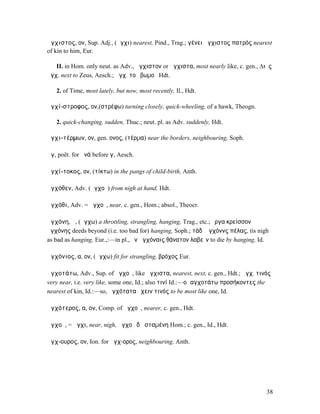 ἄγχιστος, ον, Sup. Adj., (ἄγχι) nearest, Pind., Trag.; γένει ἄγχιστος πατρός nearest
of kin to him, Eur.

   II. in Hom. only neut. as Adv., ἄγχιστον or ἄγχιστα, most nearly like, c. gen., ∆ιὸς
ἄγχ. next to Zeus, Aesch.; ἄγχ. τοῦ βωµοῦ Hdt.

   2. of Time, most lately, but now, most recently, Il., Hdt.

ἀγχί-στροφος, ον,(στρέφω) turning closely, quick-wheeling, of a hawk, Theogn.

   2. quick-changing, sudden, Thuc.; neut. pl. as Adv. suddenly, Hdt.

ἀγχι-τέρµων, ον, gen. ονος, (τέρµα) near the borders, neighbouring, Soph.

ἄγ, poët. for ἀνά before γ, Aesch.

ἀγχί-τοκος, ον, (τίκτω) in the pangs of child-birth, Anth.

ἀγχόθεν, Adv. (ἀγχοῦ) from nigh at hand, Hdt.

ἀγχόθι, Adv. = ἀγχοῦ, near, c. gen., Hom.; absol., Theocr.

ἀγχόνη, ἡ, (ἄγχω) a throttling, strangling, hanging, Trag., etc.; ἔργα κρείσσονʼ
ἀγχόνης deeds beyond (i.e. too bad for) hanging, Soph.; τάδʼ ἀγχόννς πέλας, tis nigh
as bad as hanging, Eur.,:—in pl., ἐν ἀγχόναις θάνατον λαβεῖν to die by hanging, Id.

ἀγχόνιος, α, ον, (ἄγχω) fit for strangling, βρόχος Eur.

ἀγχοτάτω, Adv., Sup. of ἀγχοῦ, like ἄγχιστα, nearest, next, c. gen., Hdt.; ἀγχ. τινός
very near, i.e. very like, some one, Id.; also τινί Id.:—οἱ αγχοτάτω προσήκοντες the
nearest of kin, Id.:—so, ἁγχότατα ἔχειν τινός to be most like one, Id.

ἀγχότερος, α, ον, Comp. of ἀγχοῦ, nearer, c. gen., Hdt.

ἀγχοῦ, = ἄγχι, near, nigh, ἀγχοῦ δʼ ἱσταµένη Hom.; c. gen., Id., Hdt.

ἄγχ-ουρος, ον, Ion. for ἄγχ-ορος, neighbouring, Anth.




                                                                                     38
 