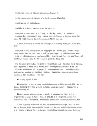 ἀπειλητήρ, ῆρος, ὁ, (ἀπειλέω) a threatener, boaster, Il.

ἀπειλητήριος, α, ον, (ἀπειλέω) of or for threatening, λόγοι Hdt.

ἀπ-είληφα, pf. of ἀπολαµβάνω.

ἀπ-είλλω or -είλω, = ἀπειλέω, to bar the way, Lys,

ἄπ-ειµι (εἰµί sum): impf. ἀπῆν, 2 sing. ἀπῇσθα; Ep. ἀπέην, 3 pl. ἄπεσαν: f.
ἀπέσοµαι, Ep. ἀπέσσοµαι, 3 sing. ἀπεσσεῖται:—to be away or far from, τινος Od.,
etc.; ἀπό τινος Thuc.: c. dat. to be wanting, φίλοισιν Eur., etc.

   2. absol. to be away or absent, and of things, to be wanting, Soph., etc.; of the dead,
Eur.

ἄπ-ειµι (εἶµι ibo), serving as fut. of ἀπέρχοµαι:inf. ἀπιέναι, poët. ἀπίναι:—to go
away, depart, Od., etc.; οὐκ ἄπει; = ἄπιθι, be gone, Soph.; ἀπ. πάλιν to return, Xen.;
ἄπιτε ἐς ὑµέτερα return to your homes, Hdt.; ἄπιµεν οἴκαδε Ar.; ἐπʼ οἴκου Thuc.:—of
the Nile,to recede, Hdt.; ἀπ. ἐπί τι to go in quest of a thing, Xen.

ἀπ-εῖπον, inf. -ειπεῖν, Ep. ἀπο̆-ειπεῖν, ἀπο̆-ειπέµεν, part. ἀπο-ειπών (for εἶπον orig.
had a digamma Ϝεῖπον): aor. I ἄπειπα, med. ἀπειπάµην: fut. in use is ἀπ-ερῶ, pf.
ἀπείρηκα; and in Pass., pf. ἀπείρηµαι, f. ἀπορρηθήσοµαι: aor. I ἀπερρήθην:—pres.
and impf. are supplied by ἀπαυδάω, ἀπόφηµι, ἀπαγορεύω:—to speak out, tell out,
declare, µῦθον, etc., Hom.; ῥῆσιν Hdt.

   II. to deny, refuse, Il., Plat.

    III. to forbid, ἀπ. τινι µὴ ποιεῖν to forbid one to do, tell him not to do, Hdt., Att.:—
Pass., ἀπείρηταί τινι ποιεῖν τι it is forbidden him to do, Hdt.; τὸ ἀπειρηµένον a
forbidden thing, Id.

   IV. to renounce, disown, give up, µῆνιν Il.; τὴν συµµαχίην Hdt.; ἀπ. τὴν
στρατηγίαν to resign it, Xen.:—Pass., αἱ σπονδαὶ οὐκ ἀπείρηντο had not been
renounced, Thuc.:—so in Med., ἀπείπασθαι ὄψιν to avert a vision (by sacrifice), Hdt.

   2. intr. to give up, to be worn out, fail, sink from exhaustion, Soph., etc.; ἀπεῖπεν
φάτις the word failed, was unfulfilled, Aesch.:—c. dat. pers. to fail or be wanting to one,
οὐκ ἀπειρηκὼς φίλοις Eur.:—c. dat. rei, ἀπειρηκότων χρήµασι, i.e. when they were



                                                                                         380
 