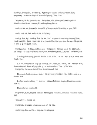 bankrupt, Dem.; also, ἀπ. κακοῖς, ἄλγει to give way to, sink under them, Eur.;
φέροντες ἀπεροῦσιν they will be tired of paying, Thuc., Plat.

Ἀπειραῖος, α, ον, Apiraean, and Ἀπείρηθεν, Adv. from Apeiré, Od. (Apeiré =
Limitless-land (from ἄ-πειρος B), an imaginary place.)

ἀ-πείραστος, ον, (πειράζω) incapable of being tempted by a thing, c. gen., N.T.

ἀ-πείρᾱτος, ον, Dor. and Att. for ἀπείρητος.

ἀπ-είργᾰθον, Ep. ἀπο-έργᾰθον, Ep. aor. 2 of ἀπείργω, to keep away, keep off from,
τινά τινος Il.; ῥάκεα ἀποέργαθε οὐλῆς pushed back the rags from the scar, Od.; µή σε
τῆσδε γῆς ἀπειργαθῇ Soph.

ἀπ-είργω, Ion. ἀπ-έργω, in Hom. also ἀπο-έργω: f. ἀπείρξω: aor. I ἀπεῖρξα Soph.;
cf. foreg.:—to keep away from, debar from, τινά τινος Hom., Att.; τινὰ ἀπό τινος Hdt.

   2. to keep from doing, prevent, hinder, c. acc. et inf., ἀπ. τινὰ ποιεῖν or µὴ ποιεῖν τι
Soph., Eur.

   3. c. acc. to keep back, keep off, ward off, Od., Soph., etc.; absol., ἀλλʼ ἀπείργοι θεός
heaven forfend! Soph.: νόµος οὐδεὶς ἀπ. no law debars, Thuc.: of the Nile,
ἀπεργµένος barred or shut off from its old channel, Hdt.

   II. to part, divide, separate, κληῒς ἀπο έργει αὐχένα τε στῆθός τε Il.:—and so to
bound, Hdt.

     2. of persons travelling, ἐν ἀριστερῇ ἀπέργων̓͂Ροίτειον keeping Rhoeteium on the
left, Id.

   III. to shut up, confine, Id.

ἀπειρέσιος, α, ον, lengthd. form of ἄπειρος (B), boundless, immense, countless, Hom.,
Od.

Ἀπείρηθεν, v.Ἀπειραῖος.

ἀπ-είρηκα, -είρηµαι, pf. act. and pass. of ἀπεῖπον.

ἀ-πείρητος, Dor and Att. -ᾱτος, ον, (πειράοµαι):



                                                                                        381
 