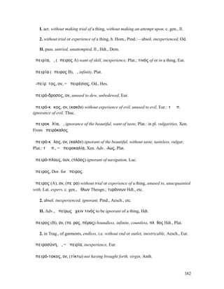 I. act. without making trial of a thing, without making an attempt upon, c. gen., Il.

   2. without trial or experience of a thing, h. Hom., Pind.:—absol. inexperienced, Od.

   II. pass. untried, unattempted, Il., Hdt., Dem.

ἀπειρία, ἡ, (ἄπειρος A) want of skill, inexperience, Plat.; τινός of or in a thing, Eur.

ἀπειρία (ἄπειρος B), ἡ, infinity, Plat.

ἀ-πείρῐτος, ον, = ἀπειρέσιος, Od., Hes.

ἀπειρό-δροσος, ον, unused to dew, unbedewed, Eur.

ἀπειρό-κᾰκος, ον, (κακόν) without experience of evil, unused to evil, Eur.: τὸ ἀπ.
ignorance of evil, Thuc.

ἀπειροκᾰλία, ἡ, ignorance of the beautiful, want of taste, Plat.: in pl. vulgarities, Xen.
From ἀπειρόκαλος

ἀπειρό-κᾰλος, ον, (καλόν) ignorant of the beautiful, without taste, tasteless, vulgar,
Plat.: τὸ ἀπ., = ἀπειροκαλία, Xen. Adv. -λως, Plat.

ἀπειρό-πλους, ουν, (πλόος) ignorant of navigation, Luc.

ἄπειρος, Dor. for ἤπειρος.

ἄπειρος (A), ον, (πεῖρα) without trial or experience of a thing, unused to, unacquainted
with, Lat. expers, c. gen., ἄθλων Theogn.; τυράννων Hdt., etc.

   2. absol. inexperienced, ignorant, Pind., Aesch., etc.

   II. Adv., ἀπείρως ἔχειν τινός to be ignorant of a thing, Hdt.

ἄπειρος (B), ον, (πεῖρας, πέρας) boundless, infinite, countless, πλῆθος Hdt., Plat.

   2. in Trag., of garments, endless, i.e. without end or outlet, inextricable, Aesch., Eur.

ἀπειροσύνη, ἡ, = ἀπειρία, inexperience, Eur.

ἀπειρό-τοκος, ον, (τίκτω) not having brought forth, virgin, Anth.


                                                                                           382
 