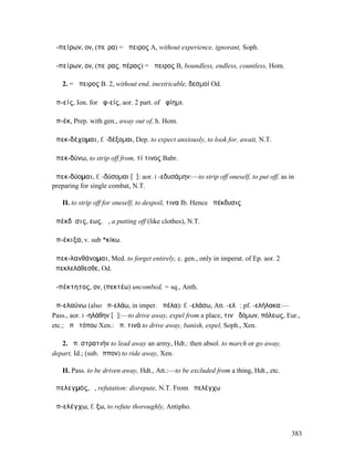 ἀ-πείρων, ον, (πεῖρα) = ἄπειρος A, without experience, ignorant, Soph.

ἀ-πείρων, ον, (πεῖρας, πέρας) = ἄπειρος B, boundless, endless, countless, Hom.

   2. = ἄπειρος B. 2, without end, inextricable, δεσµοί Od.

ἀπ-είς, Ion. for ἀφ-είς, aor. 2 part. of ἀφίηµι.

ἀπ-έκ, Prep. with gen., away out of, h. Hom.

ἀπεκ-δέχοµαι, f. -δέξοµαι, Dep. to expect anxiously, to look for, await, N.T.

ἀπεκ-δύνω, to strip off from, τί τινος Babr.

ἀπεκ-δύοµαι, f. -δύσοµαι [ῡ]: aor. I -εδυσάµην:—to strip off oneself, to put off, as in
preparing for single combat, N.T.

   II. to strip off for oneself, to despoil, τινα Ib. Hence ἀπέκδυσις

ἀπέκδῠσις, εως, ἡ, a putting off (like clothes), N.T.

ἀπ-έκιξα, v. sub *κίκω.

ἀπεκ-λανθάνοµαι, Med. to forget entirely, c. gen., only in imperat. of Ep. aor. 2
ἀπεκλελάθεσθε, Od.

ἀ-πέκτητος, ον, (πεκτέω) uncombed, = sq., Anth.

ἀπ-ελαύνω (also ἀπ-ελάω, in imper. ἀπέλα): f. -ελάσω, Att. -ελῶ: pf. -ελήλακα:—
Pass., aor. I -ηλάθην [ᾰ]:—to drive away, expel from a place, τινὰ δόµων, πόλεως, Eur.,
etc.; ἀπὸ τόπου Xen.: ἀπ. τινά to drive away, banish, expel, Soph., Xen.

   2. ἀπ. στρατιήν to lead away an army, Hdt.: then absol. to march or go away,
depart, Id.; (sub. ἵππον) to ride away, Xen.

   II. Pass. to be driven away, Hdt., Att.:—to be excluded from a thing, Hdt., etc.

ἀπελεγµός, ὁ, refutation: disrepute, N.T. From ἀπελέγχω

ἀπ-ελέγχω, f. ξω, to refute thoroughly, Antipho.


                                                                                      383
 